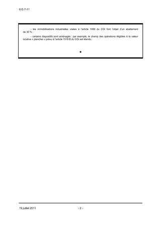 6 E-7-11




         - les immobilisations industrielles visées à l’article 1499 du CGI font l’objet d’un abattement
   de 30 % ;
           - certains dispositifs sont aménagés : par exemple, le champ des opérations éligibles à la valeur
   locative « plancher » prévu à l’article 1518 B du CGI est étendu.




                                                      •




19 juillet 2011                                      -2-
 