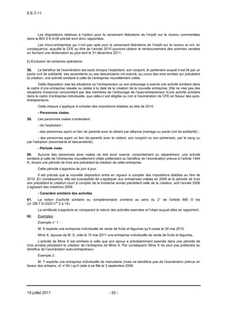 6 E-7-11




       Les dispositions relatives à l’option pour le versement libératoire de l’impôt sur le revenu commentées
dans le BOI 6 E-4-09 précité sont donc rapportées.
       Les micro-entreprises qui n’ont pas opté pour le versement libératoire de l’impôt sur le revenu et ont, en
conséquence, acquitté la CFE au titre de l’année 2010 pourront obtenir le remboursement des sommes versées
en formant une réclamation au plus tard le 31 décembre 2011.

b) Exclusion de certaines opérations

58.     Le bénéfice de l’exonération est exclu lorsque l’exploitant, son conjoint, le partenaire auquel il est lié par un
pacte civil de solidarité, ses ascendants ou ses descendants ont exercé, au cours des trois années qui précèdent
la création, une activité similaire à celle de l’entreprise nouvellement créée.
        Cette disposition vise les situations où l’entrepreneur ou son entourage a exercé une activité similaire dans
le cadre d’une entreprise cessée ou cédée à la date de la création de la nouvelle entreprise. Elle ne vise pas des
situations d’exercice concomitant par des membres de l’entourage de l’auto-entrepreneur d’une activité similaire
dans le cadre d’entreprise individuelle, que celle-ci soit éligible ou non à l’exonération de CFE en faveur des auto-
entrepreneurs.
       Cette mesure s’applique à compter des impositions établies au titre de 2010.
       - Personnes visées
59.    Les personnes visées s’entendent :
       - de l’exploitant ;
       - des personnes ayant un lien de parenté avec le cédant par alliance (mariage ou pacte civil de solidarité) ;
        - des personnes ayant un lien de parenté avec le cédant, son conjoint ou son partenaire, par le sang ou
par l’adoption (ascendants et descendants).
       - Période visée
60.     Aucune des personnes ainsi visées ne doit avoir exercé, conjointement ou séparément, une activité
similaire à celle de l’entreprise nouvellement créée prétendant au bénéfice de l’exonération prévue à l’article 1464
K, durant une période de trois ans précédant la création de cette entreprise.
       Cette période s’apprécie de jour à jour.
       Il est précisé que la nouvelle disposition entre en vigueur à compter des impositions établies au titre de
2010. En conséquence, elle est susceptible de s’appliquer aux entreprises créées en 2009 et la période de trois
ans précédant la création court à compter de la troisième année précédant celle de la création, soit l’année 2006
s’agissant des créations 2009.
       - Caractère similaire des activités
61.    La notion d’activité similaire ou complémentaire s’entend au sens du 2° de l’article 885 O bis
(cf. DB 7 S-3323 nos 2 à 14).
       La similitude s’apprécie en comparant la nature des activités exercées et l’objet auquel elles se rapportent.
62.    Exemples :
       Exemple n° 1 :
       M. X exploite une entreprise individuelle de vente de fruits et légumes qu’il cesse le 30 mai 2010.
       Mme X, épouse de M. X, crée le 15 mai 2011 une entreprise individuelle de vente de fruits et légumes.
        L’activité de Mme X est similaire à celle que son époux a précédemment exercée dans une période de
trois années précédant la création de l’entreprise de Mme X. Par conséquent, Mme X ne peut pas prétendre au
bénéfice de l’exonération auto-entrepreneur.
       Exemple 2 :
       M. Y exploite une entreprise individuelle de menuiserie (mais ne bénéficie pas de l’exonération prévue en
faveur des artisans, cf. n°49 ) qu’il cède à sa fille le 3 septembre 2009.




19 juillet 2011                                          - 20 -
 