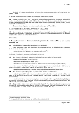6 E-7-11




       La fille de M. Y ne pourra pas bénéficier de l’exonération auto-entrepreneur au titre de l’entreprise que son
père lui a cédée.

c) Nouvelle exonération de taxe pour frais de chambres de métiers et de l’artisanat

63.     L’article 67 de la LFR pour 2009 a instauré une exonération temporaire de taxe pour frais de chambres de
métiers et de l’artisanat prévue à l’article 1601 en faveur des chefs d’entreprises individuelles exerçant une
activité artisanale à titre principal et ayant opté pour le régime du micro-social simplifié prévu à l’article L. 133-6-8
du code de la sécurité sociale.
          Cette exonération s’applique aux entreprises créées à compter du 1er avril 2010.

B. MESURES D’EXONERATIONS OU ABATTEMENTS FACULTATIFS

64.    Les entreprises qui exploitent un ou plusieurs établissements ou qui réalisent certaines activités9 peuvent
bénéficier d’exonérations ou d’abattements de CFE dits « facultatifs » car accordés sur décision ou en l’absence
de délibération contraire des collectivités territoriales.

I. Généralités

1. Mesures d’exonérations ou abattements facultatifs qui existaient en matière de TP et qui sont repris en
matière de CFE

65.       Les exonérations et abattements facultatifs de CFE peuvent être :
         - soit permanents : dans cette hypothèse, ils s’appliquent tant que la délibération de la collectivité
territoriale concernée le permet ;
          - soit temporaires : ils s’appliquent alors pour une durée limitée10.

a) Mesures d’exonérations ou abattements facultatifs permanents

66.       Des mesures d’exonérations ou abattements facultatifs permanents sont prévues en faveur :
          - des loueurs en meublé (3° de l’article 1459) ;
          - des caisses de crédit municipal (article 1464) ;
          - des entreprises de spectacles vivants et des établissements cinématographiques (article 1464 A) ;
       - des services d’activités industrielles et commerciales gestionnaires des activités des établissements
publics administratifs d’enseignement supérieur ou de recherche (article 1464 H) ;
          - des établissements bénéficiant du label de librairie indépendante de référence (article 1464 I).
67.       Des réductions de base d’imposition peuvent aussi être décidées sur délibération :
         - réduction portée à 100 % de valeur locative des installations destinées à la lutte contre la pollution des
eaux et de l’atmosphère ainsi que des matériels destinés à économiser l’énergie ou à réduire le bruit
(article 1518 A) ;
       - abattement en faveur des personnes physiques ou morales qui vendent au public des écrits périodiques
en qualité de mandataires inscrits au Conseil supérieur des messageries de presse, dit abattement en faveur des
diffuseurs de presse (article 1469 A quater).
68.   S’agissant des établissements qui bénéficiaient de dispositifs d’exonération ou d’abattement permanents
en 2009, ces dispositions sont susceptibles de continuer à s’appliquer si la collectivité territoriale n’en décide pas
autrement (toutefois, pour 2010, maintien de la situation existant en 2009, cf. n° 72).




9
    Voire qui disposent de certains biens.
10
     Prévue, selon le texte, par le texte ou par la délibération de la collectivité.


                                                             - 21 -                                     19 juillet 2011
 