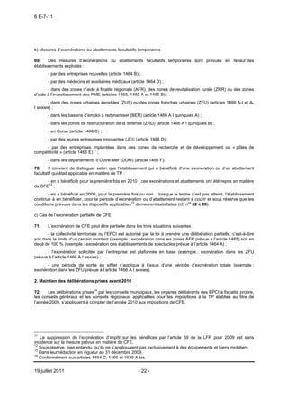 6 E-7-11




b) Mesures d’exonérations ou abattements facultatifs temporaires

69.     Des mesures d’exonérations ou abattements facultatifs temporaires sont prévues en faveur des
établissements exploités :
       - par des entreprises nouvelles (article 1464 B) ;
       - par des médecins et auxiliaires médicaux (article 1464 D) ;
       - dans des zones d’aide à finalité régionale (AFR), des zones de revitalisation rurale (ZRR) ou des zones
d’aide à l’investissement des PME (articles 1465, 1465 A et 1465 B) ;
        - dans des zones urbaines sensibles (ZUS) ou des zones franches urbaines (ZFU) (articles 1466 A-I et A-
I sexies) ;
       - dans les bassins d’emploi à redynamiser (BER) (article 1466 A I quinquies A) ;
       - dans les zones de restructuration de la défense (ZRD) (article 1466 A I quinquies B) ;
       - en Corse (article 1466 C) ;
       - par des jeunes entreprises innovantes (JEI) (article 1466 D) ;
      - par des entreprises implantées dans des zones de recherche et de développement ou « pôles de
compétitivité » (article 1466 E)11 ;
       - dans les départements d’Outre-Mer (DOM) (article 1466 F).
70.     Il convient de distinguer selon que l’établissement qui a bénéficié d’une exonération ou d’un abattement
facultatif qui était applicable en matière de TP :
      - en a bénéficié pour la première fois en 2010 : ces exonérations et abattements ont été repris en matière
de CFE12 ;
       - en a bénéficié en 2009, pour la première fois ou non : lorsque le terme n’est pas atteint, l’établissement
continue à en bénéficier, pour la période d’exonération ou d’abattement restant à courir et sous réserve que les
conditions prévues dans les dispositifs applicables13 demeurent satisfaites (cf. nos 82 à 89).

c) Cas de l’exonération partielle de CFE

71.    L’exonération de CFE peut être partielle dans les trois situations suivantes :
       - la collectivité territoriale ou l’EPCI est autorisé par la loi à prendre une délibération partielle, c’est-à-dire
soit dans la limite d’un certain montant (exemple : exonération dans les zones AFR prévue à l’article 1465) soit en
deçà de 100 % (exemple : exonération des établissements de spectacles prévue à l’article 1464 A) ;
      - l’exonération sollicitée par l’entreprise est plafonnée en base (exemple : exonération dans les ZFU
prévue à l’article 1466 A I sexies) ;
      - une période de sortie en sifflet s’applique à l’issue d’une période d’exonération totale (exemple :
exonération dans les ZFU prévue à l’article 1466 A I sexies).

2. Maintien des délibérations prises avant 2010

72.    Les délibérations prises14 par les conseils municipaux, les organes délibérants des EPCI à fiscalité propre,
les conseils généraux et les conseils régionaux, applicables pour les impositions à la TP établies au titre de
l’année 2009, s’appliquent à compter de l’année 2010 aux impositions de CFE.




11
   La suppression de l’exonération d’impôt sur les bénéfices par l’article 59 de la LFR pour 2009 est sans
incidence sur la mesure prévue en matière de CFE.
12
   Sous réserve, bien entendu, qu’ils ne s’appliquaient pas exclusivement à des équipements et biens mobiliers.
13
   Dans leur rédaction en vigueur au 31 décembre 2009.
14
   Conformément aux articles 1464 C, 1466 et 1639 A bis.


19 juillet 2011                                          - 22 -
 
