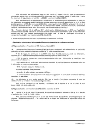 6 E-7-11




       Sont concernées les délibérations prises au plus tard le 1er octobre 2008 ou, pour les exonérations
prévues aux articles 1464 A, le 31 décembre 2008, ou encore, pour l’exonération prévue à l’article 1466 F, dans
les deux mois de la publication de la loi dite « LODEOM », soit avant le 28 juillet 2009.
        Ainsi, les délibérations de TP relatives aux exonérations ou abattements prises régulièrement en 2009 par
les collectivités territoriales et les EPCI à fiscalité propre et qui auraient dû trouver à s’appliquer en 2010, ne sont
pas transposées à la CFE. De même, ces délibérations prises régulièrement en 2009 et qui auraient dû trouver à
s’appliquer à compter de 2011 ne sont pas non plus transposées à la CFE. La commune ou l’EPCI qui souhaite
appliquer l’exonération en cause devra donc prendre une nouvelle délibération en 2010.
73.    Précision : L’article 108 de la LF pour 2011 prévoit que les délibérations prises en 2009 pour l’application
des exonérations de CFE prévues en faveur des librairies indépendantes de référence (LIR) et des entreprises
établies dans les ZRD, prévues respectivement aux articles 1464 I et 1466 A I quinquies B, s’appliquent à
compter de l’année 2010 aux impositions de CFE et de CVAE.

II. Modification de certaines mesures d’exonérations ou d’abattements facultatifs

1. Exonération facultative en faveur des établissements de spectacles cinématographiques

a) Règles applicables à l’imposition de CFE établie au titre de 2010

74.   L’exonération facultative prévue à l’article 1464 A en faveur notamment des établissements de spectacles
cinématographiques qui était applicable en matière de TP a été reprise telle quelle.
      A titre de rappel, les communes et les EPCI dotés d’une fiscalité propre pouvaient, sur délibération,
exonérer de CFE les établissements de spectacles cinématographiques dans la limite de :
      - 100 % lorsqu’ils réalisent en moyenne hebdomadaire moins de 7 500 entrées et bénéficient d’un
classement « art et essai » ;
       - 66 % lorsqu’ils sont situés dans les communes de moins de 100 000 habitants et réalisent moins de
2 000 entrées en moyenne hebdomadaire ;
       - 33 % s’agissant des autres établissements.
       Il convient d’apporter deux précisions :
       - le nombre de salles est dans tous les cas indifférent ;
        - le nombre d’entrées et le classement « art et essai » s’apprécient au cours de la période de référence
définie aux nos 130 à 136.
75.     La délibération a une portée générale. Elle fixe la quotité d’exonération applicable à tous les
établissements qui sont dans une des trois catégories visées.
      Pour plus de précisions sur ce dispositif, il conviendra de se reporter à la DB 6 E-1352 et aux
BOI 6 E-3-99, 6 E-10-99 et 6 E-2-02.

b) Règles applicables aux impositions de CFE établies à compter de 2011

76.     L’article 50 de la LFR pour 2009 a modifié, à compter des impositions établies au titre de 2011, les cas
d’application des 3° et 4° de l’article 1464 A.
       Ainsi, seule l’exonération prévue en faveur des établissements de spectacles cinématographiques est
modifiée. L’exonération prévue au 1° de l’article 1464 A en faveur des entreprises de spectacles vivants est
inchangée.




                                                        - 23 -                                         19 juillet 2011
 