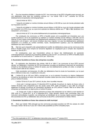 6 E-7-11




77.     Pour les impositions établies à compter de 2011, les communes ou les EPCI à fiscalité propre peuvent, par
une délibération prise dans les conditions prévues au I de l’article 1639 A bis15, exonérer de CFE les
établissements de spectacles cinématographiques :
         - dans la limite de 100 % :
       * lorsqu’ils ont réalisé un nombre d’entrées annuel inférieur à 450 000 au cours de l’année précédant celle
de l’imposition à la CFE ;
       * lorsqu’ils ont réalisé un nombre d’entrées annuel inférieur à 450 000 au cours de l’année précédant celle
de l’imposition à la CFE et qui, au cours de la période de référence définie aux nos 130 à 136, bénéficient d’un
classement « art et essai » ;
         - dans la limite de 33 %, les autres établissements de spectacles cinématographiques.
        Par conséquent, les communes ou EPCI à fiscalité propre ont la possibilité soit d’exonérer pour une
quotité supérieure à 33 % les exploitants qui réalisent un nombre d’entrées annuel inférieur à 450 000, soit de
réserver ce taux majoré d’exonération aux établissements satisfaisant à la fois à cette condition d’entrées et à un
classement « art et essai », soit encore d’instituer deux taux majorés, l’un pour les établissements satisfaisant
seulement à la condition du nombre d’entrées, l’autre, nécessairement supérieur, pour les établissements
satisfaisant aux deux conditions.
78.    Dès lors que le dispositif a été substantiellement modifié, les délibérations prises par les communes et les
EPCI à fiscalité propre sous l’empire de l’ancienne législation ne s’appliquent pas à compter des impositions
établies au titre de 2011.
        En conséquence, pour que l’exonération prévue en faveur des établissements de spectacles
cinématographiques s’applique aux impositions établies au titre de 2011, la commune ou l’EPCI à fiscalité propre
doit délibérer en ce sens avant le 1er octobre 2010 (art. 1639 A bis).

2. Exonération facultative en faveur des entreprises nouvelles

79.    En application des dispositions des articles 1464 B et 1464 C, les communes et leurs EPCI peuvent
décider, sur délibération, d’exonérer de CFE les entreprises nouvelles qui bénéficient notamment de l’exonération
d’impôt sur les bénéfices prévue à l’article 44 sexies, pour les établissements qu’elles ont créés, à compter de
l’année suivant celle de leur création.
        Cette exonération est temporaire. En effet, les délibérations fixent la durée de l’exonération, qui ne peut
être ni inférieure à deux ans, ni supérieure à cinq ans.
80.    L’article 62 de la LFR pour 2009 a prorogé pour un an la période d’ouverture du régime d’allègement
d’impôt sur les bénéfices en faveur des entreprises nouvelles créées dans les zones d’aménagement du territoire
prévu à l’article 44 sexies.
         L’article 129 de la LF pour 2011 prévoit, de plus, deux nouvelles mesures :
         - d’une part, il proroge jusqu’au 31 décembre 2013 la période d’ouverture du régime de faveur prévu à
l’article 44 sexies mais uniquement pour les seules zones AFR. Cette prorogation a pour effet de proroger
également la période d’ouverture de l’exonération facultative de CFE prévue à l’article 1464 B en faveur des
entreprises qui bénéficient du régime prévu à l’article 44 sexies ;
        - et, d’autre part, il crée un régime autonome en faveur des entreprises qui se créent ou sont reprises en
ZRR entre le 1er janvier 2011 et le 31 décembre 2013. Cette dernière mesure sera commentée dans une
instruction administrative à paraître. Les entreprises qui bénéficient de ce nouveau régime pourront également
être exonérées de CFE sur délibération des communes et des EPCI, conformément à l’article 1464 B.

3. Exonération facultative en faveur des caisses de crédit municipal

81.   Alors que l’article 1464 prévoyait que les communes pouvaient exonérer de CFE les caisses de crédit
municipal, l’article 108 de la LF pour 2011 étend cette possibilité aux EPCI à fiscalité propre.




15
     Pour être applicable en 2011, la délibération devra être prise avant le 1er octobre 2010.


19 juillet 2011                                           - 24 -
 