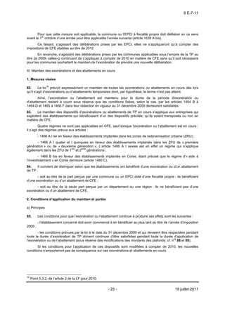 6 E-7-11




       Pour que cette mesure soit applicable, la commune ou l’EPCI à fiscalité propre doit délibérer en ce sens
avant le 1er octobre d’une année pour être applicable l’année suivante (article 1639 A bis).
       Ce faisant, s’agissant des délibérations prises par les EPCI, elles ne s’appliqueront qu’à compter des
impositions de CFE établies au titre de 2012
        En revanche, s’agissant des délibérations prises par les communes applicables sous l’empire de la TP au
titre de 2009, celles-ci continuent de s’appliquer à compter de 2010 en matière de CFE sans qu’il soit nécessaire
pour les communes souhaitant le maintien de l’exonération de prendre une nouvelle délibération.

III. Maintien des exonérations et des abattements en cours

1. Mesures visées

82.      La loi16 prévoit expressément un maintien de toutes les exonérations ou abattements en cours dès lors
qu’il s’agit d’exonérations ou d’abattements temporaires dont, par hypothèse, le terme n’est pas atteint.
       Ainsi, l’exonération ou l’abattement est maintenu pour la durée de la période d'exonération ou
d'abattement restant à courir sous réserve que les conditions fixées, selon le cas, par les articles 1464 B à
1464 D et 1465 à 1466 F dans leur rédaction en vigueur au 31 décembre 2009 demeurent satisfaites.
83.    Le maintien des dispositifs d’exonérations ou abattements de TP en cours s’applique aux entreprises qui
exploitent des établissements qui bénéficiaient d’un des dispositifs précités, qu’ils soient transposés ou non en
matière de CFE.
         Quatre régimes ne sont pas applicables en CFE, sauf lorsque l’exonération ou l’abattement est en cours ;
il s’agit des régimes prévus aux articles :
          - 1466 A I ter en faveur des établissements implantés dans les zones de redynamisation urbaine (ZRU) ;
      - 1466 A I quater et I quinquies en faveur des établissements implantés dans les ZFU de « première
génération » ou de « deuxième génération ». L’article 1466 A I sexies est en effet un régime qui s’applique
également dans les ZFU de 1ère et 2ème générations ;
        - 1466 B bis en faveur des établissements implantés en Corse, étant précisé que le régime d’« aide à
l’investissement » en Corse demeure (article 1466 C).
84.    Il convient de distinguer selon que les établissements ont bénéficié d’une exonération ou d’un abattement
de TP :
       - soit au titre de la part perçue par une commune ou un EPCI doté d’une fiscalité propre : ils bénéficient
d’une exonération ou d’un abattement de CFE ;
      - soit au titre de la seule part perçue par un département ou une région : ils ne bénéficient pas d’une
exonération ou d’un abattement de CFE.

2. Conditions d’application du maintien et portée

a) Principes

85.       Les conditions pour que l’exonération ou l’abattement continue à produire ses effets sont les suivantes :
          - l’établissement concerné doit avoir commencé à en bénéficier au plus tard au titre de l’année d’imposition
2009 ;
        - les conditions prévues par la loi à la date du 31 décembre 2009 et qui devaient être respectées pendant
toute la durée d’exonération de TP doivent continuer d’être satisfaites pendant toute la durée d’application de
l’exonération ou de l’abattement (sous réserve des modifications des montants des plafonds, cf. nos 88 et 89).
       Si les conditions pour l’application de ces dispositifs sont modifiées à compter de 2010, les nouvelles
conditions n’emporteront pas de conséquence sur ces exonérations et abattements en cours.




16
     Point 5.3.2. de l’article 2 de la LF pour 2010.


                                                         - 25 -                                       19 juillet 2011
 