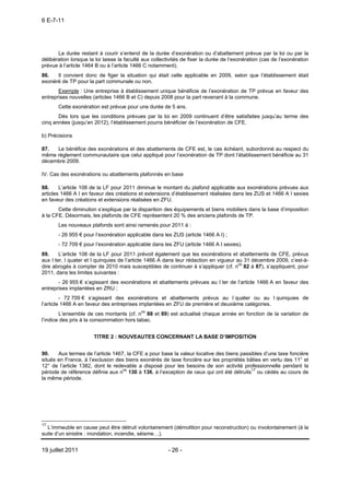 6 E-7-11




       La durée restant à courir s’entend de la durée d’exonération ou d’abattement prévue par la loi ou par la
délibération lorsque la loi laisse la faculté aux collectivités de fixer la durée de l’exonération (cas de l’exonération
prévue à l’article 1464 B ou à l’article 1466 C notamment).
86.   Il convient donc de figer la situation qui était celle applicable en 2009, selon que l’établissement était
exonéré de TP pour la part communale ou non.
       Exemple : Une entreprise à établissement unique bénéficie de l’exonération de TP prévue en faveur des
entreprises nouvelles (articles 1466 B et C) depuis 2008 pour la part revenant à la commune.
       Cette exonération est prévue pour une durée de 5 ans.
       Dès lors que les conditions prévues par la loi en 2009 continuent d’être satisfaites jusqu’au terme des
cinq années (jusqu’en 2012), l’établissement pourra bénéficier de l’exonération de CFE.

b) Précisions

87.  Le bénéfice des exonérations et des abattements de CFE est, le cas échéant, subordonné au respect du
même règlement communautaire que celui appliqué pour l’exonération de TP dont l’établissement bénéficie au 31
décembre 2009.

IV. Cas des exonérations ou abattements plafonnés en base

88.     L’article 108 de la LF pour 2011 diminue le montant du plafond applicable aux exonérations prévues aux
articles 1466 A I en faveur des créations et extensions d’établissement réalisées dans les ZUS et 1466 A I sexies
en faveur des créations et extensions réalisées en ZFU.
       Cette diminution s’explique par la disparition des équipements et biens mobiliers dans la base d’imposition
à la CFE. Désormais, les plafonds de CFE représentent 20 % des anciens plafonds de TP.
       Les nouveaux plafonds sont ainsi ramenés pour 2011 à :
       - 26 955 € pour l’exonération applicable dans les ZUS (article 1466 A I) ;
       - 72 709 € pour l’exonération applicable dans les ZFU (article 1466 A I sexies).
89.     L’article 108 de la LF pour 2011 prévoit également que les exonérations et abattements de CFE, prévus
aux I ter, I quater et I quinquies de l’article 1466 A dans leur rédaction en vigueur au 31 décembre 2009, c’est-à-
dire abrogés à compter de 2010 mais susceptibles de continuer à s’appliquer (cf. nos 82 à 87), s’appliquent, pour
2011, dans les limites suivantes :
       - 26 955 € s’agissant des exonérations et abattements prévues au I ter de l’article 1466 A en faveur des
entreprises implantées en ZRU ;
         - 72 709 € s’agissant des exonérations et abattements prévus au I quater ou au I quinquies de
l’article 1466 A en faveur des entreprises implantées en ZFU de première et deuxième catégories.
        L’ensemble de ces montants (cf. nos 88 et 89) est actualisé chaque année en fonction de la variation de
l’indice des prix à la consommation hors tabac.


                       TITRE 2 : NOUVEAUTES CONCERNANT LA BASE D’IMPOSITION


90.    Aux termes de l’article 1467, la CFE a pour base la valeur locative des biens passibles d’une taxe foncière
situés en France, à l’exclusion des biens exonérés de taxe foncière sur les propriétés bâties en vertu des 11° et
12° de l’article 1382, dont le redevable a disposé pour les besoins de son activité professionnelle pendant la
période de référence définie aux nos 130 à 136, à l’exception de ceux qui ont été détruits17 ou cédés au cours de
la même période.




17
  L’immeuble en cause peut être détruit volontairement (démolition pour reconstruction) ou involontairement (à la
suite d’un sinistre : inondation, incendie, séisme…).


19 juillet 2011                                         - 26 -
 