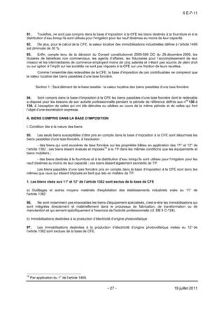 6 E-7-11




91.     Toutefois, ne sont pas compris dans la base d’imposition à la CFE les biens destinés à la fourniture et à la
distribution d’eau lorsqu’ils sont utilisés pour l’irrigation pour les neuf dixièmes au moins de leur capacité.
92.    De plus, pour le calcul de la CFE, la valeur locative des immobilisations industrielles définie à l’article 1499
est diminuée de 30 %.
93.      Enfin, compte tenu de la décision du Conseil constitutionnel 2009-599 DC du 29 décembre 2009, les
titulaires de bénéfices non commerciaux, les agents d’affaires, les fiduciaires pour l’accomplissement de leur
mission et les intermédiaires de commerce employant moins de cinq salariés et n’étant pas soumis de plein droit
ou sur option à l’impôt sur les sociétés ne sont pas imposés à la CFE sur une fraction de leurs recettes.
       Comme l’ensemble des redevables de la CFE, la base d’imposition de ces contribuables ne comprend que
la valeur locative des biens passibles d’une taxe foncière.


        Section 1 : Seul élément de la base taxable : la valeur locative des biens passibles d’une taxe foncière


94.     Sont compris dans la base d’imposition à la CFE les biens passibles d’une taxe foncière dont le redevable
a disposé pour les besoins de son activité professionnelle pendant la période de référence définie aux nos 130 à
136, à l’exception de celles qui ont été détruites ou cédées au cours de la même période et de celles qui font
l’objet d’une exonération expresse.

A. BIENS COMPRIS DANS LA BASE D’IMPOSITION

I. Condition liée à la nature des biens

95.    Les seuls biens susceptibles d’être pris en compte dans la base d’imposition à la CFE sont désormais les
biens passibles d’une taxe foncière, à l’exclusion :
         - des biens qui sont exonérés de taxe foncière sur les propriétés bâties en application des 11° et 12° de
l’article 1382 ; ces biens étaient évalués et imposés18 à la TP dans les mêmes conditions que les équipements et
biens mobiliers ;
       - des biens destinés à la fourniture et à la distribution d’eau lorsqu’ils sont utilisés pour l’irrigation pour les
neuf dixièmes au moins de leur capacité ; ces biens étaient également exonérés de TP.
     Les biens passibles d’une taxe foncière pris en compte dans la base d’imposition à la CFE sont donc les
mêmes que ceux qui étaient imposés en tant que tels en matière de TP.

1. Les biens visés aux 11° et 12° de l’article 1382 sont exclus de la base de CFE

a) Outillages et autres moyens matériels d'exploitation des établissements industriels visés au 11° de
l'article 1382

96.    Ne sont notamment pas imposables les biens d'équipement spécialisés, c'est-à-dire les immobilisations qui
sont intégrées directement et matériellement dans le processus de fabrication, de transformation ou de
manutention et qui servent spécifiquement à l'exercice de l'activité professionnelle (cf. DB 6 C-124).

b) Immobilisations destinées à la production d’électricité d’origine photovoltaïque

97.      Les immobilisations destinées à la production d’électricité d’origine photovoltaïque visées au 12° de
l'article 1382 sont exclues de la base de CFE.




18
     Par application du 1° de l'article 1469.


                                                         - 27 -                                          19 juillet 2011
 