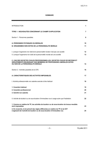 6 E-7-11




                                                     SOMMAIRE




INTRODUCTION                                                                                              1


TITRE 1 : NOUVEAUTES CONCERNANT LE CHAMP D’APPLICATION                                                    7


Section 1 : Personnes passibles                                                                           8


A. PERSONNES PHYSIQUES OU MORALES                                                                       10
B. ORGANISMES NON DOTES DE LA PERSONNALITE MORALE                                                       11


I. Lorsque l’organisme non doté de la personnalité morale n’est pas une société                         12
II. Lorsque l’organisme non doté de la personnalité morale est une société                              13


C. CAS DES SOCIETES CIVILES PROFESSIONNELLES, SOCIETES CIVILES DE MOYENS ET
GROUPEMENTS REUNISSANT DES MEMBRES DE PROFESSIONS LIBERALES DOTES
OU NON DE LA PERSONNALITE MORALE                                                                        14


Section 2 : Activités passibles de la CFE                                                               16


A. CARACTERISTIQUES DES ACTIVITES IMPOSABLES                                                            17


I. Activité professionnelle non salariée exercée à titre habituel                                       18


1. Caractère habituel                                                                                   19
2. Caractère professionnel                                                                              20
3. Activité non salariée                                                                                21


II. Activité de location ou de sous-location d’immeubles nus à usage autre que l’habitation             22


1. Comme en matière de TP, les activités de location ou de sous-location de locaux meublés
sont imposables                                                                                         23
2. En revanche, la loi prévoit des règles différentes en matière de TP et de CET
s’agissant de l’activité de location ou de sous-location d’immeubles nus                                24




                                                          -3-                                 19 juillet 2011
 