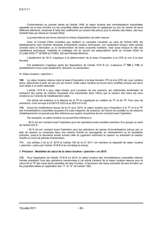 6 E-7-11




        Conformément au premier alinéa de l'article 1499, la valeur locative des immobilisations industrielles
passibles de la taxe foncière sur les propriétés bâties est déterminée en appliquant au prix de revient de leurs
différents éléments, revalorisé à l'aide des coefficients qui avaient été prévus pour la révision des bilans, des taux
d'intérêt fixés par décret en Conseil d'État.
       La jurisprudence est venue préciser le champ d'application de cette mesure.
         Ainsi, le Conseil d’Etat considère que revêtent un caractère industriel, au sens de l'article 1499, les
établissements dont l'activité nécessite d'importants moyens techniques, non seulement lorsque cette activité
consiste dans la fabrication ou la transformation de biens corporels mobiliers, mais aussi lorsque le rôle des
installations techniques, matériels et outillages mis en oeuvre est prépondérant (arrêt du Conseil d’Etat du
27 juillet 2005 nos 261899 et 273663, Sté des Pétroles Miroline).
       L’abattement de 30 % s’applique à la détermination de la base d’imposition à la CFE et non à la taxe
foncière.
       Cet abattement s’applique après les dispositions de l’article 1518 B (cf. ci-dessous nos 109 à 118) et
préalablement à tout autre abattement, réduction ou exonération.

III. Valeur locative « plancher »

109. La valeur locative retenue dans la base d’imposition à la taxe foncière (TF) et à la CFE est, pour certains
biens, déterminée à partir de leur prix de revient. Cette valeur locative se trouve donc modifiée lorsque ces biens
sont cédés à un autre redevable.
       L’article 1518 B a pour objet d’éviter qu’à l’occasion de ces cessions, les collectivités territoriales ne
subissent des pertes de matière imposable trop importantes alors même que la cession des biens est sans
incidence sur l’activité de l’établissement cédé.
       Cet article est antérieur à la réforme de la TP et s’appliquait en matière de TF et de TP. Pour plus de
précisions, il est renvoyé à la DB 6 E-2223 et au BOI 6 E-5-05.
110. Avant les modifications issues de la LF pour 2010, la valeur locative pour l’imposition à la TF et à la TP
des immobilisations corporelles acquises à la suite d’apports, de scissions, de fusions de sociétés ou de cessions
d’établissements ne pouvait pas être inférieure aux quatre cinquièmes de son montant avant l’opération.
       Par exception, la valeur locative ne pouvait être inférieure à :
         - 90 % de son montant avant l'opération pour les opérations entre sociétés membres d'un groupe au sens
de l'article 223 A ;
        - 50 % de son montant avant l'opération pour les opérations de reprise d'immobilisations prévue par un
plan de cession ou comprises dans une cession d'actifs en sauvegarde, en redressement ou en liquidation
judiciaire, jusqu'à la deuxième année suivant celle du jugement ordonnant la cession ou autorisant la cession
d'actifs en cours de période d'observation.
111. Les articles 2 de la LF 2010 et l’article 108 de la LF 2011 ont maintenu le dispositif de valeur locative
« plancher » prévu par l’article 1518 B et en ont élargi le champ.

1. Précision : Modalités de calcul de la valeur locative « plancher » en 2010

112. Pour l'application de l'article 1518 B en 2010, la valeur locative des immobilisations corporelles retenue
l'année précédant l'une des opérations mentionnées à cet article s'entend de la valeur locative retenue pour le
calcul de la TP des seuls biens passibles de taxe foncière, à l'exclusion des biens exonérés de taxe foncière sur
les propriétés bâties en application des 11° et 12° de l'article 1382.




19 juillet 2011                                         - 30 -
 