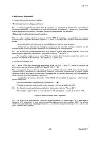 6 E-7-11




2. Modifications du dispositif

a) Inclusion de nouvelles opérations éligibles

 Transmissions universelles du patrimoine

113. Le champ d’application de l’article 1518 B est étendu aux opérations de transmissions universelles du
patrimoine mentionnées à l’article 1844-5 du code civil et réalisées à compter du 1er janvier 2010, pour la valeur
locative des seules immobilisations corporelles directement concernées par ces opérations.
 Cessions d’immobilisations corporelles isolées

114. La valeur locative plancher prévue à l’article 1518 B s’applique aux opérations de cessions
d’immobilisations corporelles réalisées à compter du 1er janvier 2011 lorsque deux conditions sont simultanément
réunies :
       - les immobilisations sont rattachées au même établissement avant et après la cession ;
       - directement ou indirectement, l’entreprise cessionnaire doit contrôler l’entreprise cédante ou être
contrôlée par elle ou lorsque ces deux entreprises sont contrôlées par la même entreprise.
115. Sur la notion de contrôle et l’appréciation de la durée du contrôle, il est renvoyé au BOI 6 E-5-05. Ces
dispositions sont applicables aux opérations réalisées à compter du 1er janvier 2011.
      Par exception, s’agissant de la seule CFE, les cessions d’immobilisations corporelles isolées sont
soumises aux dispositions de l’article 1518 B à compter du 1er janvier 2010.

b) Inclusion d’un nouveau seuil

116. L’article 1518 B, dans sa rédaction antérieure à l’article 108 de la LF pour 2011 prévoit de maintenir une
valeur locative plancher à hauteur de 80 %, 90 % ou 50 % (cf. n° 110).
117. A compter du 1er janvier 2011, la valeur locative ne peut être inférieure à 100 % de son montant avant
l’opération lorsque, directement ou indirectement, l’entreprise cessionnaire ou bénéficiaire de l’apport contrôle
l’entreprise cédante, apportée ou scindée ou est contrôlée par elle, ou ces deux entreprises sont contrôlées par la
même entreprise dans deux catégories d’opérations :
       - les opérations à l’occasion desquelles l’article 1518 B est susceptible de s’appliquer : notamment les
apports et les fusions ;
       - les cessions isolées d’immobilisations corporelles (cf. n° 114).
       Pour plus de précisions sur le contrôle (notion et durée), il est renvoyé au BOI 6 E-5-05.
118.   Ces dispositions sont applicables aux opérations réalisées à compter du 1e janvier 2011.
                                                                                             er
       Par exception, s’agissant de la seule CFE, le seuil de 100 % s’applique à compter du 1 janvier 2010.


                                   Section 2 : Réductions de la base d’imposition


119. Les réductions et les abattements portant sur la base d’imposition qui s’appliquaient à la TP sont repris en
matière de CFE, à l’exclusion de ceux qui concernaient les équipements et biens mobiliers (EBM). Par ailleurs,
l’abattement général à la base est intégré dans les taux et la réduction de valeur locative d’un tiers en faveur des
usines nucléaires est supprimée.




                                                        - 31 -                                      19 juillet 2011
 