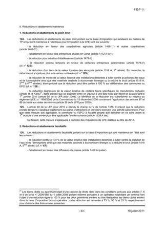 6 E-7-11




II. Réductions et abattements maintenus

1. Réductions et abattements de plein droit

124. Les réductions et abattements de plein droit portant sur la base d’imposition qui existaient en matière de
TP et qui sont maintenus à l’identique pour l’imposition à la CFE sont les suivants :
         - la réduction en faveur des coopératives agricoles (article 1468-1°) et autres coopératives
(article 1468-3°) ;
       - l’abattement en faveur des entreprises situées en Corse (article 1472 A ter) ;
       - la réduction pour création d’établissement (article 1478-II) ;
        - la réduction prorata temporis en faveur de certaines entreprises saisonnières (article 1478-V)
(cf. n° 125) ;
       - la réduction d’un tiers de la valeur locative des aéroports (article 1518 A, 1er alinéa). En revanche, la
réduction ne s’applique plus aux usines nucléaires (cf. n° 129) ;
        - la réduction de moitié de la valeur locative des installations destinées à lutter contre la pollution des eaux
et de l’atmosphère ainsi que des matériels destinés à économiser l’énergie ou à réduire le bruit (article 1518 A,
2ème à 4ème alinéas), étant précisé que la réduction peut être portée à 100 % sur délibération des communes ou
EPCI (cf. n° 126) ;
         - la réduction dégressive de la valeur locative de certains biens spécifiques de manutention portuaire
(article 1518 A bis)21, étant précisé que ce dispositif entre en vigueur à une date fixée par décret et au plus tard le
1er janvier 2011 (article 60 de la LFR pour 2009). Le bénéfice de la réduction est subordonné au respect du
règlement (CE) n° 1998/2006 de la Commission du 15 décembre 2006 concernant l’application des articles 87 et
88 du traité aux aides de minimis (article 36 de la LFR pour 2010).
125. L’article 40 de la LFR pour 2010 a étendu le champ du V de l’article 1478. Il prévoit que la réduction
prorata temporis s’applique également aux parcs d’attractions et de loisirs exerçant une activité saisonnière. Pour
que cette mesure soit applicable, la commune ou l’EPCI à fiscalité propre doit délibérer en ce sens avant le
1er octobre d’une année pour être applicable l’année suivante (article 1639 A bis).
       Ce faisant, cette mesure s’appliquera à compter des impositions de CFE établies au titre de 2012.

2. Réductions et abattements facultatifs

126. Les réductions et abattements facultatifs portant sur la base d’imposition qui sont maintenus en l’état sont
les suivants :
        - la réduction portée à 100 % de la valeur locative des installations destinées à lutter contre la pollution de
l’eau et de l’atmosphère ainsi que des matériels destinés à économiser l’énergie ou à réduire le bruit (article 1518
A, 5ème alinéa) (cf. n° 67) ;
       - l’abattement en faveur des diffuseurs de presse (article 1469 A quater).




21
   Les biens cédés ou ayant fait l'objet d'une cession de droits réels dans les conditions prévues aux articles 7, 8
et 9 de la loi n° 2008-660 du 4 juillet 2008 portant réforme portuaire à un opérateur exploitant un terminal font
l'objet d'une réduction égale à 100 % pour les deux premières années au titre desquelles les biens cédés entrent
dans la base d'imposition de cet opérateur ; cette réduction est ramenée à 75 %, 50 % et 25 % respectivement
pour chacune des trois années suivantes.


                                                        - 33 -                                         19 juillet 2011
 