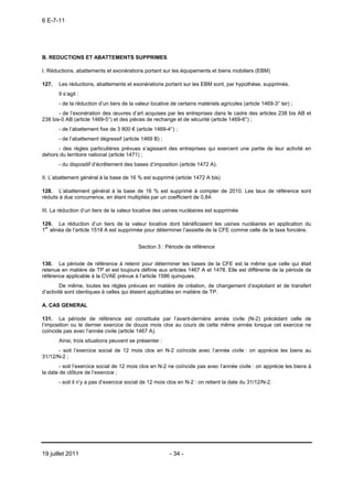 6 E-7-11




B. REDUCTIONS ET ABATTEMENTS SUPPRIMES

I. Réductions, abattements et exonérations portant sur les équipements et biens mobiliers (EBM)

127.   Les réductions, abattements et exonérations portant sur les EBM sont, par hypothèse, supprimés.
       Il s’agit :
       - de la réduction d’un tiers de la valeur locative de certains matériels agricoles (article 1469-3° ter) ;
       - de l’exonération des œuvres d’art acquises par les entreprises dans le cadre des articles 238 bis AB et
238 bis-0 AB (article 1469-5°) et des pièces de rechange et de sécurité (article 1469-6°) ;
       - de l’abattement fixe de 3 800 € (article 1469-4°) ;
       - de l’abattement dégressif (article 1469 B) ;
      - des règles particulières prévues s’agissant des entreprises qui exercent une partie de leur activité en
dehors du territoire national (article 1471) ;
       - du dispositif d’écrêtement des bases d’imposition (article 1472 A).

II. L’abattement général à la base de 16 % est supprimé (article 1472 A bis)

128. L’abattement général à la base de 16 % est supprimé à compter de 2010. Les taux de référence sont
réduits à due concurrence, en étant multipliés par un coefficient de 0,84.

III. La réduction d’un tiers de la valeur locative des usines nucléaires est supprimée

129. La réduction d’un tiers de la valeur locative dont bénéficiaient les usines nucléaires en application du
1er alinéa de l’article 1518 A est supprimée pour déterminer l’assiette de la CFE comme celle de la taxe foncière.


                                           Section 3 : Période de référence


130. La période de référence à retenir pour déterminer les bases de la CFE est la même que celle qui était
retenue en matière de TP et est toujours définie aux articles 1467 A et 1478. Elle est différente de la période de
référence applicable à la CVAE prévue à l’article 1586 quinquies.
        De même, toutes les règles prévues en matière de création, de changement d’exploitant et de transfert
d’activité sont identiques à celles qui étaient applicables en matière de TP.

A. CAS GENERAL

131. La période de référence est constituée par l’avant-dernière année civile (N-2) précédant celle de
l’imposition ou le dernier exercice de douze mois clos au cours de cette même année lorsque cet exercice ne
coïncide pas avec l’année civile (article 1467 A).
       Ainsi, trois situations peuvent se présenter :
       - soit l’exercice social de 12 mois clos en N-2 coïncide avec l’année civile : on apprécie les biens au
31/12/N-2 ;
        - soit l’exercice social de 12 mois clos en N-2 ne coïncide pas avec l’année civile : on apprécie les biens à
la date de clôture de l’exercice ;
       - soit il n’y a pas d’exercice social de 12 mois clos en N-2 : on retient la date du 31/12/N-2.




19 juillet 2011                                          - 34 -
 