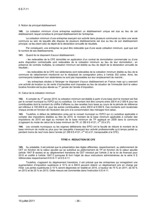 6 E-7-11




II. Notion de principal établissement

140. La cotisation minimum d’une entreprise exploitant un établissement unique est due au lieu de cet
établissement, lequel constitue le principal établissement de l’entreprise.
       La cotisation minimum d’une entreprise exerçant son activité dans plusieurs communes ou dans une seule
commune au sein de laquelle elle dispose de plusieurs établissements est due au lieu de son établissement
principal, ce lieu étant celui de dépôt de la déclaration annuelle de résultats.
      Par conséquent, une entreprise ne peut être redevable que d’une seule cotisation minimum, quel que soit
le nombre de ses établissements.
141.   Quand ils ne disposent d’aucun établissement :
        - les redevables de la CFE domiciliés en application d’un contrat de domiciliation commerciale ou d’une
autre disposition contractuelle sont redevables de la cotisation minimum au lieu de leur domiciliation ; en
présence de contrats multiples, la cotisation minimum est établie au lieu de dépôt de la déclaration annuelle de
résultats ;
     - les redevables de la CFE non sédentaires sont redevables de la cotisation minimum établie au lieu de la
commune de rattachement mentionné sur le récépissé de consignation prévu à l’article 302 octies. Ainsi, les
commerçants totalement non sédentaires ne sont pas imposables sur leur emplacement de marché ;
        - les entreprises situées à l’étranger ne disposant d’aucun établissement en France mais qui y exercent
une activité de location ou de vente d’immeubles sont imposées au lieu de situation de l’immeuble dont la valeur
locative foncière est la plus élevée au 1er janvier de l’année d’imposition.

III. Calcul de la cotisation minimum

142. A compter du 1er janvier 2010, la cotisation minimum est établie à partir d’une base dont le montant est fixé
par le conseil municipal ou l’EPCI qui s’y substitue. Ce montant doit être compris entre 200 € et 2 000 € pour les
contribuables dont le montant du chiffre d’affaires ou des recettes hors taxes au cours de la période de référence
est inférieur à 100 000 € et, pour les autres contribuables, entre 200 € et 6 000 €. Ces montants sont revalorisés
chaque année en fonction de l’évolution des prix à la consommation des ménages hors tabac.
143. Toutefois, à défaut de délibération prise par le conseil municipal ou l’EPCI qui s’y substitue applicable à
compter des impositions établies au titre de 2010, le montant de la base minimum applicable à compter des
impositions de 2010 est égal au montant de la base minimum de TP appliqué en 2009 dans la commune
(s’agissant du mode de calcul de la base minimum de TP, cf. DB 6 E-4121, nos 33 à 37).
144. Les conseils municipaux ou les organes délibérants des EPCI ont la faculté de réduire le montant de la
base minimum de moitié au plus pour les assujettis n’exerçant leur activité professionnelle qu’à temps partiel ou
pendant moins de neuf mois dans l’année (cf. DB 6 E-4121, nos 42 à 51, transposable à la CFE).


                                        TITRE 4 : REDUCTION DE CFE


145. Au préalable, il est précisé que la présentation des règles afférentes, respectivement, au plafonnement de
CET en fonction de la valeur ajoutée qui se substitue au plafonnement de TP en fonction de la valeur ajoutée
(article 1647 B sexies) et au dégrèvement transitoire de CET introduit par l’article 2 de la loi de finances pour
2010 et codifié à l’article 1647 C quinquies B font l’objet de deux instructions administratives de la série 6 E
référencées respectivement 6 E-6-11 et 6 E-4-11.
         Toutefois, s’agissant du dégrèvement transitoire, il est précisé que les entreprises qui enregistrent une
augmentation d’imposition supérieure à 10 % et à 500 € peuvent obtenir un dégrèvement pris en charge par
l’Etat. Les pertes supérieures à 10 % seront dégrevées en totalité en 2010, à hauteur de 75 % en 2011, de 50 %
en 2012 et de 25 % en 2013. Cette mesure est commentée dans l’instruction 6 E-4-11.




19 juillet 2011                                       - 36 -
 