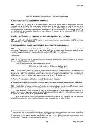 6 E-7-11




                        Section 1 : Ajustement, dégrèvements et crédit applicables en CFE


A. AJUSTEMENT EN CAS DE CESSATION D’ACTIVITE

146. En vertu du I de l’article 1478, le contribuable qui cesse toute activité dans un établissement n’est pas
redevable de la CFE pour les mois restant à courir, sauf en cas de cession de l’activité exercée dans
l’établissement ou en cas de transfert d’activité. Lorsque l’imposition de CFE a déjà été établie, le redevable qui
cesse toute activité dans un établissement peut prétendre, sauf en cas de cession ou de transfert de l’activité23, à
un dégrèvement pour cessation d’activité en cours d’année. Il convient de se reporter au BOI 6 E-11-98
actualisant la DB 6 E-431.

B. CREDIT DE CFE DANS LES ZONES DE RESTRUCTURATION DE LA DEFENSE (ZRD)

147. Le crédit prévu à l’article 1647 C septies en faveur des entreprises implantées dans les ZRD est rendu
applicable à la CFE, sans modification.

C. DEGREVEMENT EN CAS DE DIMINUTION DES BASES D’IMPOSITION (OU « DRA »)

148. Le dégrèvement en cas de diminution des bases d’imposition, dit également « dégrèvement pour réduction
d’activité » (DRA) prévu à l’article 1647 bis est rendu applicable à la CFE, sans modification majeure et ses
modalités d’application à la CFE établie au titre des années 2010 et 2011 sont précisées.

I. Généralités

149. Le DRA correspond à la différence entre les bases de l’avant-dernière année et celles de la dernière
année précédant l’année d’imposition.
       A titre de règle pratique, le DRA peut être ainsi calculé :
                             DRA année N = CFE année N – (CFE année N x base N - 1)
                                                                        base N – 2
150. Il est rappelé que le DRA se calcule au niveau de l’entreprise et non par établissement. En conséquence, il
convient de comparer les bases N-1 et N-2 afférentes aux seuls établissements maintenus en activité au
1er janvier de l’année N au titre de laquelle le DRA est demandé, y compris celles afférentes à des activités ayant
seulement fait l’objet d’un transfert dans une autre commune au cours de l’année N-1.

II. Absence d’incidence des modifications d’assiette décidées par le législateur

1. Validation de la règle de l’absence d’incidence des modifications d’assiette décidées par le législateur

151. L’article 1647 bis prévoit explicitement24 que les diminutions de bases dues à une modification des règles
d’assiette décidée par le législateur sont sans incidence sur le montant du dégrèvement.
        Cette règle s’inscrit dans la logique du DRA : le DRA demandé pour l’impôt établi au titre d’une année N
doit être déterminé en appliquant aux éléments de la période de référence N-2 et N-1 la législation en vigueur au
1er janvier de l’année N, date du fait générateur de l’impôt.
       Ainsi, par exemple, la majoration forfaitaire annuelle prévue à l’article 1518 bis ne doit pas être appliquée
pour la détermination des valeurs locatives foncières prises en compte pour le calcul du DRA.




23
   Il est rappelé que la suspension d’activité dans un établissement pendant au moins douze mois consécutifs
s’analyse en une cessation suivie d’une création (article 310 HT de l’annexe II).
24
   En matière de TP, l’article 1647 bis et la doctrine (DB 6 E-432 n° 5) prévoyaient déjà respectivement deux
principaux cas d’absence d’incidence et la règle générale.


                                                        - 37 -                                      19 juillet 2011
 