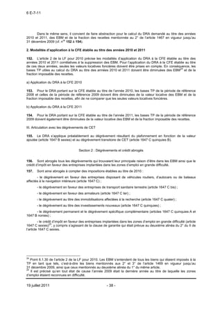 6 E-7-11




      Dans le même sens, il convient de faire abstraction pour le calcul du DRA demandé au titre des années
2010 et 2011, des EBM et de la fraction des recettes mentionnée au 2° de l’article 1467 en vigueur jusqu’au
31 décembre 2009 (cf. nos 152 à 154).

2. Modalités d’application à la CFE établie au titre des années 2010 et 2011

152. L’article 2 de la LF pour 2010 précise les modalités d’application du DRA à la CFE établie au titre des
années 2010 et 2011 corrélatives à la suppression des EBM. Pour l’application du DRA à la CFE établie au titre
de ces deux années, seules les valeurs locatives foncières doivent être prises en compte. En conséquence, les
bases TP utiles au calcul du DRA au titre des années 2010 et 2011 doivent être diminuées des EBM24 et de la
fraction imposable des recettes.

a) Application du DRA à la CFE 2010

153. Pour le DRA portant sur la CFE établie au titre de l’année 2010, les bases TP de la période de référence
2008 et celles de la période de référence 2009 doivent être diminuées de la valeur locative des EBM et de la
fraction imposable des recettes, afin de ne comparer que les seules valeurs locatives foncières.

b) Application du DRA à la CFE 2011

154. Pour le DRA portant sur la CFE établie au titre de l’année 2011, les bases TP de la période de référence
2009 doivent également être diminuées de la valeur locative des EBM et de la fraction imposable des recettes.

III. Articulation avec les dégrèvements de CET

155. Le DRA s’applique préalablement au dégrèvement résultant du plafonnement en fonction de la valeur
ajoutée (article 1647 B sexies) et au dégrèvement transitoire de CET (article 1647 C quinquies B).


                                    Section 2 : Dégrèvements et crédit abrogés


156. Sont abrogés tous les dégrèvements qui trouvaient leur principale raison d’être dans les EBM ainsi que le
crédit d’impôt en faveur des entreprises implantées dans les zones d’emploi en grande difficulté.
157.   Sont ainsi abrogés à compter des impositions établies au titre de 2010 :
       - le dégrèvement en faveur des entreprises disposant de véhicules routiers, d’autocars ou de bateaux
affectés à la navigation intérieure (article 1647 C) ;
       - le dégrèvement en faveur des entreprises de transport sanitaire terrestre (article 1647 C bis) ;
       - le dégrèvement en faveur des armateurs (article 1647 C ter) ;
       - le dégrèvement au titre des immobilisations affectées à la recherche (article 1647 C quater) ;
       - le dégrèvement au titre des investissements nouveaux (article 1647 C quinquies) ;
      - le dégrèvement permanent et le dégrèvement spécifique complémentaire (articles 1647 C quinquies A et
1647 B nonies) ;
         - le crédit d’impôt en faveur des entreprises implantées dans les zones d’emploi en grande difficulté (article
1647 C sexies)25, y compris s’agissant de la clause de garantie qui était prévue au deuxième alinéa du 2° du II de
l’article 1647 C sexies.




24
   Point 6.1.30 de l’article 2 de la LF pour 2010. Les EBM s’entendent de tous les biens qui étaient imposés à la
TP en tant que tels, c’est-à-dire les biens mentionnés aux 2° et 3° de l’article 1469 en vigueur jusqu’au
31 décembre 2009, ainsi que ceux mentionnés au deuxième alinéa du 1° du même article.
25
   Il est précisé qu’en tout état de cause l’année 2009 était la dernière année au titre de laquelle les zones
d’emploi étaient reconnues en difficulté.


19 juillet 2011                                         - 38 -
 