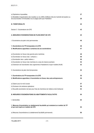 6 E-7-11




a) Opérations imposables                                                                               27
b) Modalités d’appréciation des recettes ou du chiffre d’affaires tirés de l’activité de location ou
de sous-location d’immeubles nus à usage autre que l’habitation                                        29


B. TERRITORIALITE                                                                                      40


Section 3 : Exonérations de CFE                                                                        43


A. MESURES D’EXONERATIONS DE PLEIN DROIT DE CFE                                                        45


I. Exonérations de plein droit permanentes                                                             46


1. Exonérations de TP transposées à la CFE                                                             46
2. Modifications apportées à certaines de ces exonérations                                             47


a) Exonération en faveur des grands ports maritimes                                                    48
b) Exonération en faveur des « artisans »                                                              49
c) Exonération des « petits métiers »                                                                  50
d) Exonération en faveur des membres du corps de réserve sanitaire                                     52
e) Extension de l’exonération des organismes d’habitations à loyer modéré (HLM)                        53


II. Exonérations de plein droit temporaires                                                            55


1. Exonérations de TP transposées à la CFE                                                             55
2. Modifications apportées à l’exonération en faveur des auto-entrepreneurs                            56


a) Option pour le micro social                                                                         57
b) Exclusion de certaines opérations                                                                   58
c) Nouvelle exonération de taxe pour frais de chambres de métiers et de l’artisanat                    63


B. MESURES D’EXONERATIONS OU ABATTEMENTS FACULTATIFS                                                   64


I. Généralités                                                                                         65


1. Mesures d’exonération ou abattements facultatifs qui existaient en matière de TP
et qui sont repris en matière de CFE                                                                   65


a) Mesures d’exonérations ou abattements facultatifs permanents                                        66




19 juillet 2011                                           -4-
 
