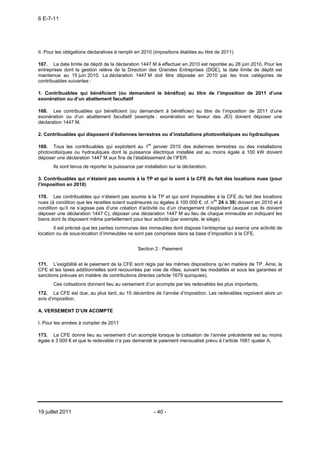 6 E-7-11




II. Pour les obligations déclaratives à remplir en 2010 (impositions établies au titre de 2011)

167. La date limite de dépôt de la déclaration 1447 M à effectuer en 2010 est reportée au 28 juin 2010. Pour les
entreprises dont la gestion relève de la Direction des Grandes Entreprises (DGE), la date limite de dépôt est
maintenue au 15 juin 2010. La déclaration 1447 M doit être déposée en 2010 par les trois catégories de
contribuables suivantes :

1. Contribuables qui bénéficient (ou demandent le bénéfice) au titre de l’imposition de 2011 d’une
exonération ou d’un abattement facultatif

168. Les contribuables qui bénéficient (ou demandent à bénéficier) au titre de l’imposition de 2011 d’une
exonération ou d’un abattement facultatif (exemple : exonération en faveur des JEI) doivent déposer une
déclaration 1447 M.

2. Contribuables qui disposent d’éoliennes terrestres ou d’installations photovoltaïques ou hydrauliques

169. Tous les contribuables qui exploitent au 1er janvier 2010 des éoliennes terrestres ou des installations
photovoltaïques ou hydrauliques dont la puissance électrique installée est au moins égale à 100 kW doivent
déposer une déclaration 1447 M aux fins de l’établissement de l’IFER.
       Ils sont tenus de reporter la puissance par installation sur la déclaration.

3. Contribuables qui n’étaient pas soumis à la TP et qui le sont à la CFE du fait des locations nues (pour
l’imposition en 2010)

170. Les contribuables qui n’étaient pas soumis à la TP et qui sont imposables à la CFE du fait des locations
nues (à condition que les recettes soient supérieures ou égales à 100 000 €, cf. nos 24 à 39) doivent en 2010 et à
condition qu’il ne s’agisse pas d’une création d’activité ou d’un changement d’exploitant (auquel cas ils doivent
déposer une déclaration 1447 C), déposer une déclaration 1447 M au lieu de chaque immeuble en indiquant les
biens dont ils disposent même partiellement pour leur activité (par exemple, le siège).
       Il est précisé que les parties communes des immeubles dont dispose l’entreprise qui exerce une activité de
location ou de sous-location d’immeubles ne sont pas comprises dans sa base d’imposition à la CFE.


                                                Section 2 : Paiement


171. L’exigibilité et le paiement de la CFE sont régis par les mêmes dispositions qu’en matière de TP. Ainsi, la
CFE et les taxes additionnelles sont recouvrées par voie de rôles, suivant les modalités et sous les garanties et
sanctions prévues en matière de contributions directes (article 1679 quinquies).
       Ces cotisations donnent lieu au versement d’un acompte par les redevables les plus importants.
172. La CFE est due, au plus tard, au 15 décembre de l’année d’imposition. Les redevables reçoivent alors un
avis d’imposition.

A. VERSEMENT D’UN ACOMPTE

I. Pour les années à compter de 2011

173. La CFE donne lieu au versement d’un acompte lorsque la cotisation de l’année précédente est au moins
égale à 3 000 € et que le redevable n’a pas demandé le paiement mensualisé prévu à l’article 1681 quater A.




19 juillet 2011                                         - 40 -
 