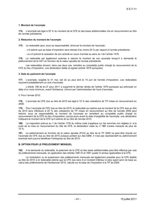 6 E-7-11




1. Montant de l’acompte

174. L’acompte est égal à 50 % du montant de la CFE et des taxes additionnelles mis en recouvrement au titre
de l’année précédente.

2. Réduction du montant de l’acompte

175.   Le redevable peut, sous sa responsabilité, diminuer le montant de l’acompte :
       - s’il estime que sa base d’imposition sera réduite d’au moins 25 % par rapport à l’année précédente ;
       - ou s’il prévoit la cessation de son activité en cours d’année au sens du I de l’article 1478.
176. Le redevable est également autorisé à réduire le montant de son acompte lorsqu’il a demandé le
plafonnement de la CET en fonction de la valeur ajoutée de l’année précédente.
      Les redevables doivent, dans ces deux cas, remettre au comptable public chargé du recouvrement de la
CFE du lieu d’imposition, une déclaration datée et signée (article 1679 quinquies).

3. Date du paiement de l’acompte

177. L’acompte, exigible le 31 mai, est dû au plus tard le 15 juin de l’année d’imposition. Les redevables
reçoivent préalablement un avis d’acompte.
        L’article 108 de la LF pour 2011 a supprimé le dernier alinéa de l’article 1679 quinquies qui prévoyait un
délai d’un mois minimum, avant l’échéance, d’envoi par l’administration de l’avis d’acompte.

II. Pour l’année 2010

178. L’acompte de CFE due au titre de 2010 est égal à 10 % des cotisations de TP mises en recouvrement en
2009.
179. Pour l’acompte de CFE due au titre de 2010, le redevable qui estime que le montant de la CFE due au titre
de 2010 sera inférieure à 20 % des cotisations de TP mises en recouvrement au titre de l’année 2009 peut
réduire, sous sa responsabilité, le montant de l’acompte en remettant au comptable public chargé du
recouvrement de la CFE du lieu d’imposition, quinze jours avant la date d’exigibilité de l’acompte, une déclaration
indiquant le montant de la CFE qu’il estime dû au titre de l’année 2010.
180. La majoration prévue au 1 de l’article 1730 du même code s’applique sur les sommes non réglées si, à la
suite de la mise en recouvrement du rôle de CFE, la déclaration visée au n° 161 s’avère inexacte de plus de
10 %.
181. Le plafonnement en fonction de la valeur ajoutée (PVA) au titre de la TP 2009 ne peut être imputé sur
l’acompte de CFE due au titre de 2010 puisque portant sur des EBM, il n’est pas représentatif du plafonnement
éventuel dont pourra bénéficier l’entreprise au titre de 2010.

B. OPTION POUR LE PRELEVEMENT MENSUEL

182. A la demande du redevable, le paiement de la CFE et des taxes additionnelles peut être effectué par voie
de prélèvements mensuels, en application des articles 1681 D et 1681 quater A rendus applicables à la CFE.
        La modulation ou la suspension des prélèvements mensuels est également possible pour la CFE établie
au titre de 2010 si le redevable estime que la CFE due sera d’un montant inférieur à celui ayant servi de base au
calcul des prélèvements de l’échéancier 2010, calculé sur la base de l’imposition à la TP de 2009.




                                                        - 41 -                                           19 juillet 2011
 