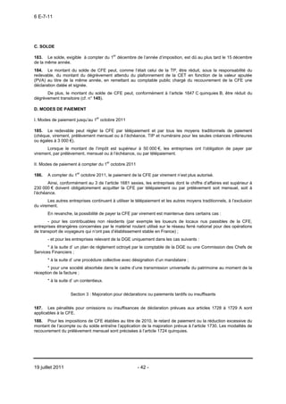6 E-7-11




C. SOLDE

183. Le solde, exigible à compter du 1er décembre de l’année d’imposition, est dû au plus tard le 15 décembre
de la même année.
184. Le montant du solde de CFE peut, comme l’était celui de la TP, être réduit, sous la responsabilité du
redevable, du montant du dégrèvement attendu du plafonnement de la CET en fonction de la valeur ajoutée
(PVA) au titre de la même année, en remettant au comptable public chargé du recouvrement de la CFE une
déclaration datée et signée.
      De plus, le montant du solde de CFE peut, conformément à l’article 1647 C quinquies B, être réduit du
dégrèvement transitoire (cf. n° 145).

D. MODES DE PAIEMENT

I. Modes de paiement jusqu’au 1er octobre 2011

185. Le redevable peut régler la CFE par télépaiement et par tous les moyens traditionnels de paiement
(chèque, virement, prélèvement mensuel ou à l’échéance, TIP et numéraire pour les seules créances inférieures
ou égales à 3 000 €).
      Lorsque le montant de l’impôt est supérieur à 50 000 €, les entreprises ont l’obligation de payer par
virement, par prélèvement, mensuel ou à l’échéance, ou par télépaiement.

II. Modes de paiement à compter du 1er octobre 2011

186.   A compter du 1er octobre 2011, le paiement de la CFE par virement n’est plus autorisé.
       Ainsi, conformément au 3 de l’article 1681 sexies, les entreprises dont le chiffre d’affaires est supérieur à
230 000 € doivent obligatoirement acquitter la CFE par télépaiement ou par prélèvement soit mensuel, soit à
l’échéance.
       Les autres entreprises continuent à utiliser le télépaiement et les autres moyens traditionnels, à l’exclusion
du virement.
       En revanche, la possibilité de payer la CFE par virement est maintenue dans certains cas :
       - pour les contribuables non résidents (par exemple les loueurs de locaux nus passibles de la CFE,
entreprises étrangères concernées par le matériel roulant utilisé sur le réseau ferré national pour des opérations
de transport de voyageurs qui n’ont pas d’établissement stable en France) ;
       - et pour les entreprises relevant de la DGE uniquement dans les cas suivants :
       * à la suite d’ un plan de règlement octroyé par le comptable de la DGE ou une Commission des Chefs de
Services Financiers ;
       * à la suite d’ une procédure collective avec désignation d’un mandataire ;
       * pour une société absorbée dans le cadre d’une transmission universelle du patrimoine au moment de la
réception de la facture ;
       * à la suite d’ un contentieux.


                   Section 3 : Majoration pour déclarations ou paiements tardifs ou insuffisants


187. Les pénalités pour omissions ou insuffisances de déclaration prévues aux articles 1728 à 1729 A sont
applicables à la CFE.
188. Pour les impositions de CFE établies au titre de 2010, le retard de paiement ou la réduction excessive du
montant de l’acompte ou du solde entraîne l’application de la majoration prévue à l’article 1730. Les modalités de
recouvrement du prélèvement mensuel sont précisées à l’article 1724 quinquies.




19 juillet 2011                                        - 42 -
 