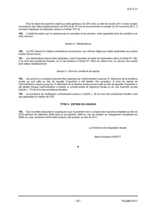 6 E-7-11




       Pour le retard de paiement relatif aux rôles généraux de CFE émis au titre de l’année 2011 et des années
suivantes et des rôles supplémentaires de CFE et de TP mis en recouvrement à compter du 30 novembre 2011, il
convient d’appliquer la majoration prévue à l’article 1731 B.
189. L’intérêt de retard, qui ne présente pas le caractère d’une sanction, reste applicable dans les conditions de
droit commun.


                                             Section 4 : Réclamations


190. La CFE répond en matière contentieuse et gracieuse, aux mêmes règles que celles applicables aux autres
impôts directs locaux.
191. Les réclamations doivent être adressées, avant l’expiration du délai de réclamation prévu à l’article R* 196-
2 du livre des procédures fiscales, ou le cas échéant à l’article R* 196-3 du même livre, au service des impôts
dont relève l’établissement.


                                     Section 5 : Droit de contrôle et de reprise


192. Les erreurs ou omissions peuvent être réparées par l’administration jusqu’au 31 décembre de la troisième
année qui suit celle au titre de laquelle l’imposition a été établie. Par exception, le droit de reprise de
l’administration s’exerce jusqu’au 31 décembre de la dixième année suivant celle au titre de laquelle l’imposition a
été établie lorsque l’administration a dressé un procès-verbal de flagrance fiscale ou en cas d’activité occulte
(article L. 174 du livre des procédures fiscales).
193. La procédure de rectification contradictoire prévue à l’article L. 56 du livre des procédures fiscales n’est
pas applicable en matière de CFE.


                                        TITRE 6 : ENTREE EN VIGUEUR


194. Ces nouvelles dispositions s’appliquent pour la première fois à compter des impositions établies au titre de
2010 (période de référence 2008 dans le cas général, 2009 en cas de création ou changement d’exploitant en
2009) ou, pour certaines d’entre elles lorsque c’est précisé, au titre de 2011.



                                                                     La Directrice de la législation fiscale


                                                                           Marie-Christine LEPETIT




                                                       - 43 -                                         19 juillet 2011
 
