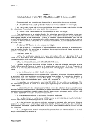 6 E-7-11




                                                       Annexe 1
           Extraits de l’article 2 de la loi n° 2009-1673 du 30 décembre 2009 de finances pour 2010


       1. Suppression de la taxe professionnelle et instauration de la contribution économique territoriale.
       1. 1. 1. Avant l'article 1447 du code général des impôts, il est inséré un article 1447-0 ainsi rédigé :
       « Art. 1447-0.-Il est institué une contribution économique territoriale composée d'une cotisation foncière
des entreprises et d'une cotisation sur la valeur ajoutée des entreprises. »
       1. 1. 2. Le I de l'article 1447 du même code est complété par un alinéa ainsi rédigé :
        « Pour l'établissement de la cotisation foncière des entreprises, les activités de location ou de sous-
location d'immeubles, autres que les activités de location ou sous-location d'immeubles nus à usage d'habitation,
sont réputées exercées à titre professionnel ; toutefois, la cotisation foncière des entreprises n'est pas due
lorsque l'activité de location ou de sous-location d'immeubles nus est exercée par des personnes qui, au cours de
la période de référence définie à l'article 1467 A, en retirent des recettes brutes, au sens de l'article 29, inférieures
à 100 000 EUR. »
       1. 1. 3. L'article 1647 B sexies du même code est ainsi rédigé :
       « Art. 1647 B sexies.-I. ― Sur demande du redevable effectuée dans le délai légal de réclamation prévu
pour la cotisation foncière des entreprises, la contribution économique territoriale de chaque entreprise est
plafonnée en fonction de sa valeur ajoutée.
       « Cette valeur ajoutée est :
         « a) Pour les contribuables soumis à un régime d'imposition défini au 1 de l'article 50-0 ou à
l'article 102 ter, égale à 80 % de la différence entre le montant des recettes et, le cas échéant, celui des achats
réalisés au cours de l'année d'imposition ;
       « b) Pour les autres contribuables, celle définie à l'article 1586 sexies.
         « La valeur ajoutée prise en compte est celle produite au cours de la période mentionnée au I de
l'article 1586 quinquies. En l'absence de cession ou de cessation d'entreprise au cours de l'année d'imposition, le
montant de la valeur ajoutée mentionnée au b du présent article est corrigé pour correspondre à une année
pleine.
       « Le taux de plafonnement est fixé à 3 % de la valeur ajoutée.
         « II. ― Le plafonnement prévu au I du présent article s'applique sur la cotisation foncière des entreprises
et la cotisation sur la valeur ajoutée des entreprises diminuées, le cas échéant, de l'ensemble des réductions et
dégrèvements dont ces cotisations peuvent faire l'objet, à l'exception du crédit d'impôt prévu à
l'article 1647 C septies et du dégrèvement prévu à l'article 1647 C quinquies B.
         « Il ne s'applique pas aux taxes visées aux articles 1600 à 1601 B ni aux prélèvements opérés par l'Etat
sur ces taxes en application de l'article 1641. Il ne s'applique pas non plus à la cotisation minimum prévue à
l'article 1647 D.
        « La cotisation foncière des entreprises s'entend de la somme des cotisations de chaque établissement
établies au titre de l'année d'imposition. La cotisation de chaque établissement est majorée du montant des taxes
spéciales d'équipement additionnelles à la cotisation foncière des entreprises prévues aux articles 1607 bis, 1607
ter, 1608 et 1609 à 1609 F, calculées dans les mêmes conditions.
       « III. ― Le dégrèvement s'impute sur la cotisation foncière des entreprises.
      « IV. ― Le dégrèvement ne peut avoir pour effet de ramener la contribution économique territoriale à un
montant inférieur à celui résultant de l'application de l'article 1647 D.
       « V. ― Le reversement des sommes indûment restituées est demandé selon les mêmes règles de
procédure et sous les mêmes sanctions qu'en matière de cotisation foncière des entreprises. Les réclamations
sont présentées, instruites et jugées selon les règles de procédure applicables en matière de cotisation foncière
des entreprises.
       « VI. ― Les dégrèvements résultant de l'application du présent article sont ordonnancés dans les six mois
suivant celui du dépôt de la demande. »




19 juillet 2011                                          - 44 -
 