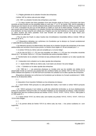 6 E-7-11




       1. 2. Règles générales de la cotisation foncière des entreprises.
       L'article 1467 du même code est ainsi rédigé :
       « Art. 1467.-La cotisation foncière des entreprises a pour base :
         « 1° la valeur locative des biens passibles d'une taxe foncière situés en France, à l'exclusion des biens
exonérés de taxe foncière sur les propriétés bâties en vertu des 11° et 12° de l'article 1382, dont le redevable a
disposé pour les besoins de son activité professionnelle pendant la période de référence définie aux articles 1467
A et 1478, à l'exception de ceux qui ont été détruits ou cédés au cours de la même période. Toutefois, ne sont
pas compris dans la base d'imposition à la cotisation foncière des entreprises les biens destinés à la fourniture et
à la distribution de l'eau lorsqu'ils sont utilisés pour l'irrigation pour les neuf dixièmes au moins de leur capacité.
La valeur locative des biens passibles d'une taxe foncière est calculée suivant les règles fixées pour
l'établissement de cette taxe.
      « Pour le calcul de l'impôt, la valeur locative des immobilisations industrielles définie à l'article 1499 est
diminuée de 30 % ;
      « 2° [Dispositions déclarées non conformes à la Constitution par la décision du Conseil constitutionnel
n° 2009-599 DC du 29 décembre 2009.]
       « Les éléments servant à la détermination des bases de la cotisation foncière des entreprises et des taxes
additionnelles sont arrondis à l'euro le plus proche. La fraction d'euro égale à 0, 50 est comptée pour 1. »
       1. 3.L'article 1518 bis du même code est complété par un zd ainsi rédigé :
       « zd) Au titre de 2010, à 1, 012 pour les propriétés non bâties, à 1, 012 pour les immeubles industriels
relevant du 1° de l'article 1500 et à 1, 012 pour l'ensemble des autres propriétés bâties. »
       2. Transformation de la cotisation minimale de taxe professionnelle en cotisation sur la valeur ajoutée des
entreprises.
       2. 1. Instauration de la cotisation sur la valeur ajoutée des entreprises.
       2. 1. 1. Après l'article 1586 bis du même code, il est inséré une division I bis ainsi rédigée :
       « I bis. ― Cotisation sur la valeur ajoutée des entreprises.
        « Art. 1586 ter.-I. ― Les personnes physiques ou morales ainsi que les sociétés non dotées de la
personnalité morale qui exercent une activité dans les conditions fixées aux articles 1447 et 1447 bis et dont le
chiffre d'affaires est supérieur à 152 500 EUR sont soumises à la cotisation sur la valeur ajoutée des entreprises.
      [Dispositions déclarées non conformes à la Constitution par la décision du Conseil constitutionnel n° 2009-
599 DC du 29 décembre 2009.]
       […]
       3. Instauration d'une imposition forfaitaire sur les entreprises de réseaux
        3. 1. Avant l'article 1635 quinquies du code général des impôts, il est inséré un article 1635-0 quinquies
ainsi rédigé :
       « Art. 1635-0 quinquies.-Il est institué au profit des collectivités territoriales ou de leurs établissements
publics de coopération intercommunale une imposition forfaitaire sur les entreprises de réseaux. Cette imposition
est déterminée dans les conditions prévues aux articles 1519 D, 1519 E, 1519 F, 1519 G, 1519 H, 1599 quater A
et 1599 quater B. »
      3. 2. Après l'article 1519 C du même code, sont insérés cinq articles 1519 D, 1519 E, 1519 F, 1519 G et
1519 H ainsi rédigés :
       […]
       3. 7. Au premier alinéa de l'article 1518 A du même code, les mots : « les usines nucléaires et » sont
supprimés.
       […]




                                                        - 45 -                                            19 juillet 2011
 