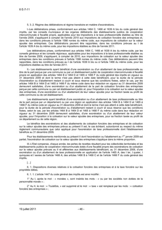 6 E-7-11




       5. 3. 2. Régime des délibérations et régime transitoire en matière d'exonérations.
         I.-Les délibérations prises, conformément aux articles 1464 C, 1466 et 1639 A bis du code général des
impôts, par les conseils municipaux et les organes délibérants des établissements publics de coopération
intercommunale à fiscalité propre, applicables pour les impositions à la taxe professionnelle établies au titre de
l'année 2009, s'appliquent à compter de l'année 2010 aux impositions de cotisation foncière des entreprises et,
dans les conditions prévues à l'article 1586 nonies du même code, aux impositions de cotisation sur la valeur
ajoutée des entreprises. Ces délibérations peuvent être rapportées, dans les conditions prévues au I de
l'article 1639 A bis du même code, pour les impositions établies au titre de l'année 2011.
        Les délibérations prises, conformément aux articles 1464 C, 1466 et 1639 A bis du même code, par les
conseils généraux et les conseils régionaux, applicables pour les impositions à la taxe professionnelle établies au
titre de l'année 2009, s'appliquent, à compter de 2010, aux impositions de cotisation sur la valeur ajoutée des
entreprises dans les conditions prévues à l'article 1586 nonies du même code. Ces délibérations peuvent être
rapportées, dans les conditions prévues au I de l'article 1639 A bis ou à l'article 1466 du même code, pour les
impositions établies au titre de l'année 2011.
        II.- Les établissements ayant bénéficié d'une exonération ou d'un abattement de taxe professionnelle au
titre de la part perçue par une commune ou par un établissement public de coopération intercommunale à fiscalité
propre en application des articles 1464 B à 1464 D et 1465 à 1466 F du code général des impôts en vigueur au
31 décembre 2009 et dont le terme n'est pas atteint à cette date bénéficient, pour la durée de la période
d'exonération ou d'abattement restant à courir et sous réserve que les conditions fixées, selon le cas, par les
articles 1464 B à 1464 D et 1465 à 1466 F du même code dans leur rédaction en vigueur au 31 décembre 2009
demeurent satisfaites, d'une exonération ou d'un abattement de la part de cotisation foncière des entreprises
perçue par cette commune ou par cet établissement public et, pour l'imposition à la cotisation sur la valeur ajoutée
des entreprises, d'une exonération ou d'un abattement de leur valeur ajoutée pour sa fraction taxée au profit de
cette commune ou de cet établissement.
        Les établissements ayant bénéficié d'une exonération ou d'un abattement de taxe professionnelle au titre
de la part perçue par un département ou par une région en application des articles 1464 B à 1464 D et 1465 à
1466 F du même code en vigueur au 31 décembre 2009 et dont le terme n'est pas atteint à cette date bénéficient,
pour la durée de la période d'exonération ou d'abattement restant à courir et sous réserve que les conditions
fixées, selon le cas, par les articles 1464 B à 1464 D et 1465 à 1466 F du même code dans leur rédaction en
vigueur au 31 décembre 2009 demeurent satisfaites, d'une exonération ou d'un abattement de leur valeur
ajoutée, pour l'imposition à la cotisation sur la valeur ajoutée des entreprises, pour sa fraction taxée au profit de
ce département ou de cette région.
        Le bénéfice des exonérations et des abattements de cotisation foncière des entreprises et de cotisation
sur la valeur ajoutée des entreprises prévus au présent II est, le cas échéant, subordonné au respect du même
règlement communautaire que celui appliqué pour l'exonération de taxe professionnelle dont l'établissement
bénéficie au 31 décembre 2009.
         Pour les établissements mentionnés au présent II dont l'exonération ou l'abattement au 1er janvier 2009 est
partiel, l'exonération de cotisation sur la valeur ajoutée des entreprises s'applique dans la même proportion.
        III.-L'Etat compense, chaque année, les pertes de recettes résultant pour les collectivités territoriales et les
établissements publics de coopération intercommunale dotés d'une fiscalité propre des exonérations de cotisation
sur la valeur ajoutée prévues au II et afférentes aux établissements bénéficiant, au 31 décembre 2009, d'une
exonération ou d'un abattement de taxe professionnelle en application de l'article 1465 A, des I ter, I quater, I
quinquies et I sexies de l'article 1466 A, des articles 1466 B à 1466 C et de l’article 1466 F du code général des
impôts.
       […]
       6. 1. Dispositions diverses relatives à la cotisation foncière des entreprises et à la taxe foncière sur les
propriétés bâties.
       6. 1. 1. L'article 1447 du code général des impôts est ainsi modifié :
      1° Au I, après le mot : « morales », sont insérés les mots : « ou par les sociétés non dotées de la
personnalité morale » ;
       2° Au II, le mot : « Toutefois, » est supprimé et le mot : « taxe » est remplacé par les mots : « cotisation
foncière des entreprises » ;




19 juillet 2011                                         - 46 -
 