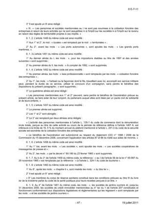 6 E-7-11




       3° Il est ajouté un III ainsi rédigé :
       « III. ― Les personnes et sociétés mentionnées au I ne sont pas soumises à la cotisation foncière des
entreprises à raison de leurs activités qui ne sont assujetties ni à l'impôt sur les sociétés ni à l'impôt sur le revenu
en raison des règles de territorialité propres à ces impôts. »
       6. 1. 2. L'article 1449 du même code est ainsi modifié :
       1° Aux 1° et 2°, le mot : « locales » est remplacé par le mot : « territoriales » ;
       2° Au 2°, avant les mots : « Les ports autonomes », sont ajoutés les mots : « Les grands ports
maritimes, ».
       6. 1. 3.L'article 1451 du même code est ainsi modifié :
       1° Au dernier alinéa du I, les mots : «, pour les impositions établies au titre de 1997 et des années
suivantes » sont supprimés ;
       2° Au premier alinéa du II, les mots : « A compter de 1992, » sont supprimés.
       6. 1. 4. L'article 1452 du même code est ainsi modifié :
       1° Au premier alinéa, les mots : « taxe professionnelle » sont remplacés par les mots : « cotisation foncière
des entreprises » ;
       2° Au 1°, les mots : « l'artisan ou le façonnier dont le fils, travaillant avec lui, accomplit son service militaire
peut, pendant la durée de ce service, utiliser le concours d'un compagnon, sans perdre le bénéfice des
dispositions du présent paragraphe ; » sont supprimés ;
       3° Le quatrième alinéa est ainsi rédigé :
        « Les personnes mentionnées aux 1° et 2° peuvent, sans perdre le bénéfice de l'exonération prévue au
présent article, se faire aider de leur conjoint, du partenaire auquel elles sont liées par un pacte civil de solidarité
et de leurs enfants. »
       6. 1. 5. L'article 1457 du même code est ainsi modifié :
       1° Le premier alinéa est supprimé ;
       2° Les 1° et 2° sont abrogés ;
       3° Le 3° est remplacé par deux alinéas ainsi rédigés :
        « L'activité des personnes mentionnées à l’article L. 135-1 du code de commerce dont la rémunération
brute totale, perçue au titre de cette activité au cours de la période de référence définie à l'article 1467 A, est
inférieure à la limite de 16, 5 % du montant annuel du plafond mentionné à l'article L. 241-3 du code de la sécurité
sociale est exonérée de la cotisation foncière des entreprises.
     « Le bénéfice de l'exonération est subordonné au respect du règlement (CE) n° 1998 / 2006 de la
Commission du 15 décembre 2006, concernant l'application des articles 87 et 88 du traité aux aides de minimis. »
       6. 1. 6. L'article 1458 du même code est ainsi modifié :
     1° Au 1° bis, avant les mots : « Les sociétés », sont ajoutés les mots : « Les sociétés coopératives de
messageries de presse et » ;
       2° Au 2°, les mots : « par le décret n° 60-180 du 23 février 1960 » sont supprimés.
      6. 1. 7. Au b du 3° de l'article 1459 du même code, la référence : « au I de l'article 58 de la loi n° 65-997 du
29 novembre 1965 » est remplacée par la référence : « à l'article L. 324-1 du code de tourisme ».
       6. 1. 8. L'article 1460 du même code est ainsi modifié :
       1° Au 8°, après les mots : « chapitre II », sont insérés les mots : « du titre Ier » ;
       2° Il est ajouté un 9° ainsi rédigé :
        « 9° Les membres du corps de réserve sanitaire constitué dans les conditions prévues au titre III du livre
Ier de la troisième partie du code de la santé publique pour leurs recettes perçues à ce titre. »
       6. 1. 9. Au 4° de l'article 1461 du même code, les mots : «, les sociétés de jardins ouvriers et, jusqu'au
31 décembre 2000, les sociétés de crédit immobilier mentionnées au 4° ter du 1 de l'article 207 constituées et
fonctionnant conformément aux dispositions législatives et réglementaires qui les régissent » sont remplacés par
les mots : « et les sociétés de jardins ouvriers ».


                                                          - 47 -                                          19 juillet 2011
 