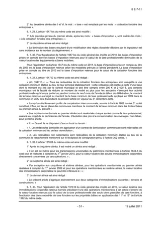 6 E-7-11




       2° Au deuxième alinéa des I et VI, le mot : « taxe » est remplacé par les mots : « cotisation foncière des
entreprises ».
       6. 1. 29. L'article 1647 bis du même code est ainsi modifié :
        1° A la première phrase du premier alinéa, après les mots : « bases d'imposition », sont insérés les mots :
« à la cotisation foncière des entreprises » ;
       2° Le deuxième alinéa est ainsi rédigé :
       « La diminution des bases résultant d'une modification des règles d'assiette décidée par le législateur est
sans incidence sur le montant du dégrèvement. »
        6. 1. 30. Pour l'application de l'article 1647 bis du code général des impôts en 2010, les bases d'imposition
prises en compte sont les bases d'imposition retenues pour le calcul de la taxe professionnelle diminuées de la
valeur locative des équipements et biens mobiliers.
       Pour l'application de l'article 1647 bis du même code en 2011, la base d'imposition prise en compte au titre
de 2009 est la base d'imposition retenue selon les modalités prévues à l'alinéa précédent. La base d'imposition
prise en compte au titre de 2010 est la base d'imposition retenue pour le calcul de la cotisation foncière des
entreprises.
       6. 1. 31. L'article 1647 D du même code est ainsi rédigé :
        « Art. 1647 D.-I. ― Tous les redevables de la cotisation foncière des entreprises sont assujettis à une
cotisation minimum établie au lieu de leur principal établissement ; cette cotisation est établie à partir d'une base
dont le montant est fixé par le conseil municipal et doit être compris entre 200 € et 2 000 €. Les conseils
municipaux ont la faculté de réduire ce montant de moitié au plus pour les assujettis n'exerçant leur activité
professionnelle qu'à temps partiel ou pendant moins de neuf mois de l'année.A défaut de délibération, le montant
de la base minimum est égal au montant de la base minimum de taxe professionnelle appliqué en 2009 dans la
commune en vertu des dispositions du présent article en vigueur au 31 décembre 2009.
       « Lorsqu'un établissement public de coopération intercommunale, soumis à l'article 1609 nonies C, a été
constitué, il fixe, en lieu et place des communes membres, le montant de la base minimum dans les limites fixées
au premier alinéa du présent I.
       « Les montants mentionnés au premier alinéa sont revalorisés chaque année comme le taux prévisionnel,
associé au projet de loi de finances de l'année, d'évolution des prix à la consommation des ménages, hors tabac,
pour la même année.
       « II. ― Quand ils ne disposent d'aucun local ou terrain :
        « 1. Les redevables domiciliés en application d'un contrat de domiciliation commerciale sont redevables de
la cotisation minimum au lieu de leur domiciliation ;
     « 2. Les redevables non sédentaires sont redevables de la cotisation minimum établie au lieu de la
commune de rattachement mentionné sur le récépissé de consignation prévu à l'article 302 octies. »
       6. 1. 32. L'article 1518 B du même code est ainsi modifié :
       1° Après le cinquième alinéa, il est inséré un alinéa ainsi rédigé :
       « Il en est de même pour les transmissions universelles du patrimoine mentionnées à l'article 1844-5 du
code civil et réalisées à compter du 1er janvier 2010, pour la valeur locative des seules immobilisations corporelles
directement concernées par ces opérations. » ;
       2° Le septième alinéa est ainsi rédigé :
       « Par exception aux cinquième et sixième alinéas, pour les opérations mentionnées au premier alinéa
réalisées à compter du 1er janvier 2006 et pour les opérations mentionnées au sixième alinéa, la valeur locative
des immobilisations corporelles ne peut être inférieure à : » ;
       3° Le dernier alinéa est ainsi rédigé :
       « Le présent article s'applique distinctement aux deux catégories d'immobilisations suivantes : terrains et
constructions. »
        6. 1. 33. Pour l'application de l'article 1518 B du code général des impôts en 2010, la valeur locative des
immobilisations corporelles retenue l'année précédant l'une des opérations mentionnées à cet article s'entend de
la valeur locative retenue pour le calcul de la taxe professionnelle des seuls biens passibles de taxe foncière, à
l'exclusion des biens exonérés de taxe foncière sur les propriétés bâties en application des 11° et 12° de l'article
1382 du même code.


                                                        - 51 -                                       19 juillet 2011
 