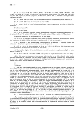 6 E-7-11




       6. 1. 34. Les articles 1448, 1464 E, 1464 F, 1464 J, 1466 B, 1466 B bis, 1469, 1469 B, 1470, 1471, 1472,
1472 A, 1472 A bis, 1474, 1474 A, 1478 bis, 1479, 1586 bis, 1647 B nonies, 1647 C, 1647 C bis, 1647 C ter, 1647
C quater, 1647 C quinquies, 1647 C quinquies A, 1647 C sexies, 1647 E, 1648 AA et 1649-0 du code général des
impôts sont abrogés.
       6. 1. 35. L'article 1648 D du même code est abrogé à compter des impositions établies au titre de 2010.
       6. 1. 36. L'article 1635 sexies du même code est ainsi modifié :
         1° Au I et au 4° du II, les mots : « collectivités locales » sont remplacés par les mots : « collectivités
territoriales » ;
       2° Le II est ainsi modifié :
       a) Le 2° est ainsi rédigé :
         « 2° En ce qui concerne la cotisation foncière des entreprises, l'imposition est établie conformément au I
de l'article 1447, au 1° de l'article 1467, à l'article 1467 A, au I de l'article 1478 et à l'article 1647 B sexies ; »
       b) Le dernier alinéa du 3° est remplacé par un 3° bis ainsi rédigé :
        « 3° bis En ce qui concerne la cotisation sur la valeur ajoutée des entreprises, la valeur ajoutée retenue
pour l'application de l'article 1586 ter fait l'objet d'un abattement de 70 % de son montant ; »
       c) Au 4°, les mots : « taxe professionnelle » sont remplacés par les mots : « cotisation foncière des
entreprises » et les mots : «, pour chacune de ces taxes, » sont supprimés.
      6. 1. 37. Le c du 1° du 3 ter de l'article 42 de la loi n° 95-115 du 4 février 1995 d'orientation pour
l'aménagement et le développement du territoire est ainsi rédigé :
      « c) Une variation négative de l'emploi total sur une période de quatre ans supérieure ou égale en valeur
absolue à 0, 65 % ; ».
       6. 1. 38. Après le 2 bis du II de l'article 1727 du code général des impôts, il est inséré un 2 ter ainsi rédigé :
        « 2 ter. Si la cause du rehaussement poursuivi par l'administration est un différend sur la valeur locative
des biens mentionnés au I de l'article 1496 et à l'article 1498 et s'il est démontré, d'une part, que le contribuable
de bonne foi a acquitté l'imposition sur la base du rôle établi par l'administration et, d'autre part, que celui-ci ne
résultait ni d'un défaut ni d'une inexactitude de déclaration. »
       […]
       7. Légistique
         7. 1. Par deux fois au sixième alinéa du II des articles 44 octies et 44 octies A, par deux fois au III de
l'article 44 decies, par deux fois au sixième alinéa du II des articles 44 duodecies et 44 terdecies, au VII de l'article
238 bis J, aux quatre premiers alinéas de l'article 1383 B, aux deux premiers alinéas de l'article 1383 C, au
troisième alinéa de l'article 1383 H, au quatrième alinéa de l'article 1383 I, au 2° du I et au 1° du II de
l'article 1407, au I de l'article 1447, à l'article 1447 bis, au premier alinéa des articles 1449, 1450 et 1451, à
l'article 1453, au premier alinéa des articles 1454, 1455, 1456, 1458, 1459 et 1460, au premier alinéa et au 8° de
l'article 1461, au premier alinéa des articles 1462 et 1463, à l'article 1464, au premier alinéa des articles 1464 A et
1464 H, au I de l'article 1464 I, au premier alinéa de l'article 1464 K, au deuxième alinéa du II de l'article 1466 A,
aux I et II, au dernier alinéa du III et au premier alinéa du VI de l'article 1466 F, à l'article 1467 A, au premier
alinéa du I de l'article 1468 et de l'article 1469 A quater, aux premier et deuxième alinéas de l'article 1473, au
premier alinéa de l'article 1476, au I et au b du II de l'article 1477, au premier alinéa des I et II et au III de
l'article 1478, au premier alinéa du II de l'article 1530, aux premier et cinquième alinéas de l'article 1601, au
deuxième alinéa de l'article 1602 A, au premier alinéa du I et au IV de l'article 1647 C septies, au deuxième alinéa
du 2 de l'article 1650, aux premier et quatrième alinéas et, à leur dernière occurrence, au sixième alinéa de
l'article 1679 quinquies, au A de l'article 1681 quater A, au 1 de l'article 1681 septies, au premier alinéa de l'article
1687, au II de l'article 1724 quinquies, au b du 3 de l'article 1730 et aux premier et deuxième alinéas du 1 de
l'article 1929 quater du code général des impôts, les mots : « taxe professionnelle» sont remplacés par les mots :
« cotisation foncière des entreprises ».
       7. 2. La première phrase du deuxième alinéa du 4° du 1 de l'article 39 du même code est ainsi rédigée :
       « Par exception aux dispositions du premier alinéa, lorsque, en application du sixième alinéa de l'article
1679 quinquies, un redevable réduit le montant du solde de cotisation foncière des entreprises du montant du
dégrèvement attendu du plafonnement de la contribution économique territoriale due au titre de la même année,
le montant de la cotisation foncière des entreprises déductible du bénéfice net est réduit dans les mêmes
proportions. »



19 juillet 2011                                          - 52 -
 