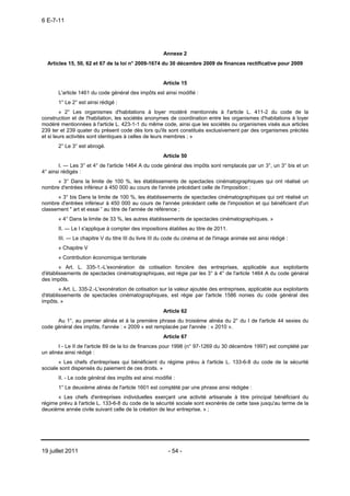 6 E-7-11




                                                      Annexe 2
  Articles 15, 50, 62 et 67 de la loi n° 2009-1674 du 30 décembre 2009 de finances rectificative pour 2009


                                                      Article 15
       L'article 1461 du code général des impôts est ainsi modifié :
       1° Le 2° est ainsi rédigé :
        « 2° Les organismes d'habitations à loyer modéré mentionnés à l'article L. 411-2 du code de la
construction et de l'habitation, les sociétés anonymes de coordination entre les organismes d'habitations à loyer
modéré mentionnées à l'article L. 423-1-1 du même code, ainsi que les sociétés ou organismes visés aux articles
239 ter et 239 quater du présent code dès lors qu'ils sont constitués exclusivement par des organismes précités
et si leurs activités sont identiques à celles de leurs membres ; »
       2° Le 3° est abrogé.
                                                      Article 50
       I. ― Les 3° et 4° de l'article 1464 A du code général des impôts sont remplacés par un 3°, un 3° bis et un
4° ainsi rédigés :
      « 3° Dans la limite de 100 %, les établissements de spectacles cinématographiques qui ont réalisé un
nombre d'entrées inférieur à 450 000 au cours de l'année précédant celle de l'imposition ;
      « 3° bis Dans la limite de 100 %, les établissements de spectacles cinématographiques qui ont réalisé un
nombre d'entrées inférieur à 450 000 au cours de l'année précédant celle de l'imposition et qui bénéficient d'un
classement " art et essai ” au titre de l'année de référence ;
       « 4° Dans la limite de 33 %, les autres établissements de spectacles cinématographiques. »
       II. ― Le I s'applique à compter des impositions établies au titre de 2011.
       III. ― Le chapitre V du titre III du livre III du code du cinéma et de l'image animée est ainsi rédigé :
       « Chapitre V
       « Contribution économique territoriale
        « Art. L. 335-1.-L'exonération de cotisation foncière des entreprises, applicable aux exploitants
d'établissements de spectacles cinématographiques, est régie par les 3° à 4° de l'article 1464 A du code général
des impôts.
        « Art. L. 335-2.-L'exonération de cotisation sur la valeur ajoutée des entreprises, applicable aux exploitants
d'établissements de spectacles cinématographiques, est régie par l'article 1586 nonies du code général des
impôts. »
                                                      Article 62
      Au 1°, au premier alinéa et à la première phrase du troisième alinéa du 2° du I de l'article 44 sexies du
code général des impôts, l'année : « 2009 » est remplacée par l'année : « 2010 ».
                                                      Article 67
       I - Le II de l'article 89 de la loi de finances pour 1998 (n° 97-1269 du 30 décembre 1997) est complété par
un alinéa ainsi rédigé :
       « Les chefs d'entreprises qui bénéficient du régime prévu à l'article L. 133-6-8 du code de la sécurité
sociale sont dispensés du paiement de ces droits. »
       II. - Le code général des impôts est ainsi modifié :
       1° Le deuxième alinéa de l'article 1601 est complété par une phrase ainsi rédigée :
      « Les chefs d'entreprises individuelles exerçant une activité artisanale à titre principal bénéficiant du
régime prévu à l'article L. 133-6-8 du code de la sécurité sociale sont exonérés de cette taxe jusqu'au terme de la
deuxième année civile suivant celle de la création de leur entreprise. » ;




19 juillet 2011                                         - 54 -
 