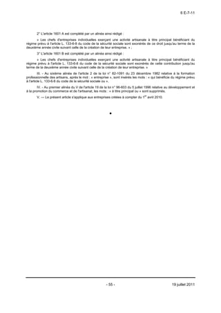 6 E-7-11




       2° L'article 1601 A est complété par un alinéa ainsi rédigé :
      « Les chefs d'entreprises individuelles exerçant une activité artisanale à titre principal bénéficiant du
régime prévu à l'article L. 133-6-8 du code de la sécurité sociale sont exonérés de ce droit jusqu'au terme de la
deuxième année civile suivant celle de la création de leur entreprise. » ;
       3° L'article 1601 B est complété par un alinéa ainsi rédigé :
       « Les chefs d'entreprises individuelles exerçant une activité artisanale à titre principal bénéficiant du
régime prévu à l'article L. 133-6-8 du code de la sécurité sociale sont exonérés de cette contribution jusqu'au
terme de la deuxième année civile suivant celle de la création de leur entreprise. »
         III. - Au sixième alinéa de l'article 2 de la loi n° 82-1091 du 23 décembre 1982 relative à la formation
professionnelle des artisans, après le mot : « entreprise », sont insérés les mots : « qui bénéficie du régime prévu
à l'article L. 133-6-8 du code de la sécurité sociale ou ».
        IV. - Au premier alinéa du V de l'article 19 de la loi n° 96-603 du 5 juillet 1996 relative au développement et
à la promotion du commerce et de l'artisanat, les mots : « à titre principal ou » sont supprimés.
       V. ― Le présent article s'applique aux entreprises créées à compter du 1er avril 2010.




                                                        - 55 -                                        19 juillet 2011
 