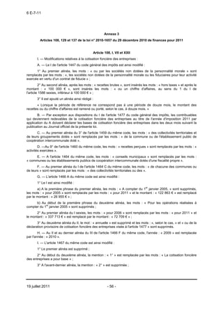6 E-7-11




                                                       Annexe 3
         Articles 108, 129 et 137 de la loi n° 2010-1657 du 29 décembre 2010 de finances pour 2011


                                               Article 108, I, VII et XXII
       I. ― Modifications relatives à la cotisation foncière des entreprises :
       A. ― Le I de l'article 1447 du code général des impôts est ainsi modifié :
      1° Au premier alinéa, les mots : « ou par les sociétés non dotées de la personnalité morale » sont
remplacés par les mots : «, les sociétés non dotées de la personnalité morale ou les fiduciaires pour leur activité
exercée en vertu d'un contrat de fiducie » ;
         2° Au second alinéa, après les mots : « recettes brutes », sont insérés les mots : « hors taxes » et après le
montant : « 100 000 € », sont insérés les mots : « ou un chiffre d'affaires, au sens du 1 du I de
l'article 1586 sexies, inférieur à 100 000 € » ;
       3° Il est ajouté un alinéa ainsi rédigé :
       « Lorsque la période de référence ne correspond pas à une période de douze mois, le montant des
recettes ou du chiffre d'affaires est ramené ou porté, selon le cas, à douze mois. »
       B. ― Par exception aux dispositions du I de l'article 1477 du code général des impôts, les contribuables
qui deviennent redevables de la cotisation foncière des entreprises au titre de l'année d'imposition 2011 par
application du A doivent déclarer les bases de cotisation foncière des entreprises dans les deux mois suivant la
publication au Journal officiel de la présente loi.
       C. ― Au premier alinéa du 3° de l'article 1459 du même code, les mots : « des collectivités territoriales et
de leurs groupements dotés » sont remplacés par les mots : « de la commune ou de l'établissement public de
coopération intercommunale doté ».
        D. ―Au 9° de l'article 1460 du même code, les mots : « recettes perçues » sont remplacés par les mots : «
activités exercées ».
      E. ― A l'article 1464 du même code, les mots : « conseils municipaux » sont remplacés par les mots :
« communes ou les établissements publics de coopération intercommunale dotés d'une fiscalité propre ».
       F. ― Au premier alinéa du I de l'article 1464 C du même code, les mots : « de chacune des communes ou
de leurs » sont remplacés par les mots : « des collectivités territoriales ou des ».
       G. ― L'article 1466 A du même code est ainsi modifié :
       1° Le I est ainsi modifié :
       a) A la première phrase du premier alinéa, les mots : « A compter du 1er janvier 2005, » sont supprimés,
les mots : « pour 2005 » sont remplacés par les mots : « pour 2011 » et le montant : « 122 863 € » est remplacé
par le montant : « 26 955 € » ;
      b) Au début de la première phrase du deuxième alinéa, les mots : « Pour les opérations réalisées à
compter du 1er janvier 2005 » sont supprimés ;
       2° Au premier alinéa du I sexies, les mots : « pour 2006 » sont remplacés par les mots : « pour 2011 » et
le montant : « 337 713 € » est remplacé par le montant : « 72 709 € » ;
       3° Au deuxième alinéa du II, le mot : « annuelle » est supprimé et les mots : «, selon le cas, » et « ou de la
déclaration provisoire de cotisation foncière des entreprises visée à l'article 1477 » sont supprimés.
        H. ― Au II et au dernier alinéa du III de l'article 1466 F du même code, l'année : « 2009 » est remplacée
par l'année : « 2010 ».
       I. ― L'article 1467 du même code est ainsi modifié :
       1° Le premier alinéa est supprimé ;
       2° Au début du deuxième alinéa, la mention : « 1° » est remplacée par les mots : « La cotisation foncière
des entreprises a pour base » ;
       3° A l'avant-dernier alinéa, la mention : « 2° » est supprimée ;




19 juillet 2011                                          - 56 -
 
