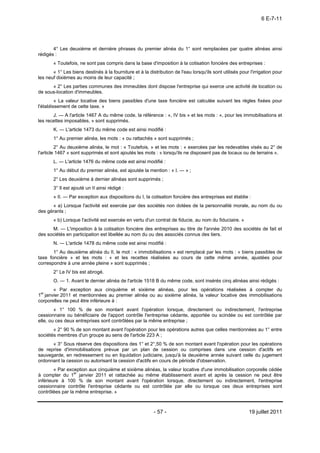 6 E-7-11




       4° Les deuxième et dernière phrases du premier alinéa du 1° sont remplacées par quatre alinéas ainsi
rédigés :
       « Toutefois, ne sont pas compris dans la base d'imposition à la cotisation foncière des entreprises :
       « 1° Les biens destinés à la fourniture et à la distribution de l'eau lorsqu'ils sont utilisés pour l'irrigation pour
les neuf dixièmes au moins de leur capacité ;
      « 2° Les parties communes des immeubles dont dispose l'entreprise qui exerce une activité de location ou
de sous-location d'immeubles.
         « La valeur locative des biens passibles d'une taxe foncière est calculée suivant les règles fixées pour
l'établissement de cette taxe. »
       J. ― A l'article 1467 A du même code, la référence : «, IV bis » et les mots : «, pour les immobilisations et
les recettes imposables, » sont supprimés.
       K. ― L'article 1473 du même code est ainsi modifié :
       1° Au premier alinéa, les mots : « ou rattachés » sont supprimés ;
         2° Au deuxième alinéa, le mot : « Toutefois, » et les mots : « exercées par les redevables visés au 2° de
l'article 1467 » sont supprimés et sont ajoutés les mots : « lorsqu'ils ne disposent pas de locaux ou de terrains ».
       L. ― L'article 1476 du même code est ainsi modifié :
       1° Au début du premier alinéa, est ajoutée la mention : « I. ― » ;
       2° Les deuxième à dernier alinéas sont supprimés ;
       3° Il est ajouté un II ainsi rédigé :
       « II. ― Par exception aux dispositions du I, la cotisation foncière des entreprises est établie :
      « a) Lorsque l'activité est exercée par des sociétés non dotées de la personnalité morale, au nom du ou
des gérants ;
       « b) Lorsque l'activité est exercée en vertu d'un contrat de fiducie, au nom du fiduciaire. »
      M. ― L'imposition à la cotisation foncière des entreprises au titre de l'année 2010 des sociétés de fait et
des sociétés en participation est libellée au nom du ou des associés connus des tiers.
       N. ― L'article 1478 du même code est ainsi modifié :
       1° Au deuxième alinéa du II, le mot : « immobilisations » est remplacé par les mots : « biens passibles de
taxe foncière » et les mots : « et les recettes réalisées au cours de cette même année, ajustées pour
correspondre à une année pleine » sont supprimés ;
       2° Le IV bis est abrogé.
       O. ― 1. Avant le dernier alinéa de l'article 1518 B du même code, sont insérés cinq alinéas ainsi rédigés :
        « Par exception aux cinquième et sixième alinéas, pour les opérations réalisées à compter du
1er janvier 2011 et mentionnées au premier alinéa ou au sixième alinéa, la valeur locative des immobilisations
corporelles ne peut être inférieure à :
        « 1° 100 % de son montant avant l'opération lorsque, directement ou indirectement, l'entreprise
cessionnaire ou bénéficiaire de l'apport contrôle l'entreprise cédante, apportée ou scindée ou est contrôlée par
elle, ou ces deux entreprises sont contrôlées par la même entreprise ;
       « 2° 90 % de son montant avant l'opération pour les opérations autres que celles mentionnées au 1° entre
sociétés membres d'un groupe au sens de l'article 223 A ;
      « 3° Sous réserve des dispositions des 1° et 2°,50 % de son montant avant l'opération pour les opérations
de reprise d'immobilisations prévue par un plan de cession ou comprises dans une cession d'actifs en
sauvegarde, en redressement ou en liquidation judiciaire, jusqu'à la deuxième année suivant celle du jugement
ordonnant la cession ou autorisant la cession d'actifs en cours de période d'observation.
        « Par exception aux cinquième et sixième alinéas, la valeur locative d'une immobilisation corporelle cédée
à compter du 1er janvier 2011 et rattachée au même établissement avant et après la cession ne peut être
inférieure à 100 % de son montant avant l'opération lorsque, directement ou indirectement, l'entreprise
cessionnaire contrôle l'entreprise cédante ou est contrôlée par elle ou lorsque ces deux entreprises sont
contrôlées par la même entreprise. »



                                                          - 57 -                                           19 juillet 2011
 