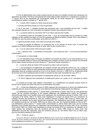 6 E-7-11




       2. Pour la détermination de la valeur locative servant de base à la cotisation foncière des entreprises, les
dispositions de l'article 1518 B du code général des impôts telles qu'elles résultent du 1 s'appliquent à compter du
1er janvier 2010 et les dispositions de l'avant-dernier alinéa de cet article résultant du 1 s'appliquent aux
immobilisations cédées à compter du 1er janvier 2010.
           P. ― L'article 1647 C septies du même code est ainsi modifié :
           1° Les deux dernières phrases du III sont supprimées ;
       2° Au IV, les mots : « cotisation foncière des entreprises mise » sont remplacés par les mots : « totalité
des cotisations figurant sur l'avis d'imposition de cotisation foncière des entreprises mises ».
           Q. ― Le premier alinéa du I de l'article 1647 D du même code est ainsi modifié :
        1° La première phrase est complétée par les mots : « pour les contribuables dont le montant du chiffre
d'affaires ou des recettes hors taxes au cours de la période de référence définie à l'article 1467 A est inférieur à
100 000 € et, pour les autres contribuables, entre 200 € et 6 000 € » ;
           2° Après la première phrase, il est inséré une phrase ainsi rédigée :
       « Lorsque la période de référence ne correspond pas à une période de douze mois, le montant des
recettes ou du chiffre d'affaires est ramené ou porté, selon le cas, à douze mois. »
           R. ― Le II du même article 1647 D est ainsi modifié :
       1° Au 1, après les mots : « domiciliation commerciale », sont insérés les mots : « ou d'une autre disposition
contractuelle » ;
           2° Il est ajouté un 3 ainsi rédigé :
        « 3. Les redevables situés à l'étranger qui réalisent une activité de location ou de vente portant sur un ou
plusieurs immeubles situés en France sont redevables de la cotisation minimum au lieu de situation de l'immeuble
dont la valeur locative foncière est la plus élevée au 1er janvier de l'année d'imposition. »
           S. ― Le dernier alinéa de l'article 1679 quinquies du même code est supprimé.
       T. ― Les exonérations et abattements de cotisation foncière des entreprises prévus aux I ter, I quater et
I quinquies de l'article 1466 A du code général des impôts dans leur rédaction en vigueur au 31 décembre 2009 et
applicables dans les conditions prévues au II du 5.3.2 de l'article 2 de la loi n° 2009-1673 du 30 décembre 2009
de finances pour 2010 s'appliquent dans la limite du montant de base nette imposable fixé, pour 2011, à :
           ― 26 955 € s'agissant des exonérations et abattements prévus au I ter de l'article 1466 A ;
           ― 72 709 € s'agissant des exonérations et abattements prévus au I quater ou au I quinquies du même
article.
       Le montant de la base nette éligible à l'exonération ou à l'abattement est actualisé chaque année en
fonction de la variation de l'indice des prix à la consommation hors tabac.
       VII. ― Portée des délibérations prises en 2009 s'agissant des exonérations en faveur des établissements
implantés dans les zones de restructuration de la défense et des librairies indépendantes de référence :
        Les délibérations prises avant le 1er octobre 2009, conformément à l'article 1639 A bis du code général des
impôts, par les conseils municipaux et les organes délibérants des établissements publics de coopération
intercommunale dotés d'une fiscalité propre pour l'application des exonérations prévues à l'article 1464 I et au
I quinquies B de l'article 1466 A du même code s'appliquent à compter de l'année 2010 aux impositions de
cotisation foncière des entreprises et, dans les conditions prévues à l'article 1586 nonies du même code, aux
impositions de cotisation sur la valeur ajoutée des entreprises. Ces délibérations peuvent être rapportées, dans
les conditions prévues au I de l'article 1639 A bis du même code, pour les impositions établies au titre de 2011.
Les délibérations prises avant le 1er octobre 2009, conformément au même article 1639 A bis, par les conseils
généraux et les conseils régionaux pour l'application des exonérations prévues à l'article 1464 I et au I quinquies
B de l'article 1466 A du même code s'appliquent à compter de l'année 2010 aux impositions de cotisation sur la
valeur ajoutée des entreprises dans les conditions prévues à l'article 1586 nonies du même code. Ces
délibérations peuvent être rapportées, dans les conditions prévues au I de l'article 1639 A bis du même code,
pour les impositions établies au titre de 2011.
           XXII. ― Entrée en vigueur :
         Le C du II, le b du 2° du D du II, le dernier alinéa du b du 3° du D du II, le dernier alinéa du d du 4° du D du
II, le 4° du E du II, le B du III, le D du IV, les 1° à 3° du A du XII, le XIV, le XV, le XVII, le XVIII, le 2 du A du XIX et
le XX s'appliquent à compter du 1er janvier 2010.



19 juillet 2011                                            - 58 -
 