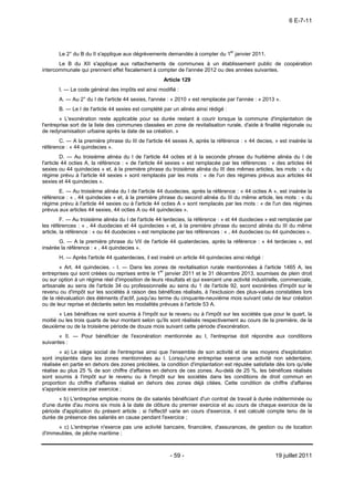 6 E-7-11




       Le 2° du B du II s'applique aux dégrèvements demandés à compter du 1er janvier 2011.
       Le B du XII s'applique aux rattachements de communes à un établissement public de coopération
intercommunale qui prennent effet fiscalement à compter de l'année 2012 ou des années suivantes.
                                                     Article 129
       I. ― Le code général des impôts est ainsi modifié :
       A. ― Au 2° du I de l'article 44 sexies, l'année : « 2010 » est remplacée par l'année : « 2013 ».
       B. ― Le I de l'article 44 sexies est complété par un alinéa ainsi rédigé :
        « L'exonération reste applicable pour sa durée restant à courir lorsque la commune d'implantation de
l'entreprise sort de la liste des communes classées en zone de revitalisation rurale, d'aide à finalité régionale ou
de redynamisation urbaine après la date de sa création. »
       C. ― A la première phrase du III de l'article 44 sexies A, après la référence : « 44 decies, » est insérée la
référence : « 44 quindecies ».
         D. ― Au troisième alinéa du I de l'article 44 octies et à la seconde phrase du huitième alinéa du I         de
l'article 44 octies A, la référence : « de l'article 44 sexies » est remplacée par les références : « des articles   44
sexies ou 44 quindecies » et, à la première phrase du troisième alinéa du III des mêmes articles, les mots : «       du
régime prévu à l'article 44 sexies » sont remplacés par les mots : « de l'un des régimes prévus aux articles         44
sexies et 44 quindecies ».
       E. ― Au troisième alinéa du I de l'article 44 duodecies, après la référence : « 44 octies A », est insérée la
référence : « , 44 quindecies » et, à la première phrase du second alinéa du III du même article, les mots : « du
régime prévu à l'article 44 sexies ou à l'article 44 octies A » sont remplacés par les mots : « de l'un des régimes
prévus aux articles 44 sexies, 44 octies A ou 44 quindecies ».
         F. ― Au troisième alinéa du I de l'article 44 terdecies, la référence : « et 44 duodecies » est remplacée par
les références : « , 44 duodecies et 44 quindecies » et, à la première phrase du second alinéa du III du même
article, la référence : « ou 44 duodecies » est remplacée par les références : « , 44 duodecies ou 44 quindecies ».
       G. ― A la première phrase du VII de l'article 44 quaterdecies, après la référence : « 44 terdecies », est
insérée la référence : « , 44 quindecies ».
       H. ― Après l'article 44 quaterdecies, il est inséré un article 44 quindecies ainsi rédigé :
        « Art. 44 quindecies. - I. ― Dans les zones de revitalisation rurale mentionnées à l'article 1465 A, les
entreprises qui sont créées ou reprises entre le 1er janvier 2011 et le 31 décembre 2013, soumises de plein droit
ou sur option à un régime réel d'imposition de leurs résultats et qui exercent une activité industrielle, commerciale,
artisanale au sens de l'article 34 ou professionnelle au sens du 1 de l'article 92, sont exonérées d'impôt sur le
revenu ou d'impôt sur les sociétés à raison des bénéfices réalisés, à l'exclusion des plus-values constatées lors
de la réévaluation des éléments d'actif, jusqu'au terme du cinquante-neuvième mois suivant celui de leur création
ou de leur reprise et déclarés selon les modalités prévues à l'article 53 A.
       « Les bénéfices ne sont soumis à l'impôt sur le revenu ou à l'impôt sur les sociétés que pour le quart, la
moitié ou les trois quarts de leur montant selon qu'ils sont réalisés respectivement au cours de la première, de la
deuxième ou de la troisième période de douze mois suivant cette période d'exonération.
       « II. ― Pour bénéficier de l'exonération mentionnée au I, l'entreprise doit répondre aux conditions
suivantes :
        « a) Le siège social de l'entreprise ainsi que l'ensemble de son activité et de ses moyens d'exploitation
sont implantés dans les zones mentionnées au I. Lorsqu'une entreprise exerce une activité non sédentaire,
réalisée en partie en dehors des zones précitées, la condition d'implantation est réputée satisfaite dès lors qu'elle
réalise au plus 25 % de son chiffre d'affaires en dehors de ces zones. Au-delà de 25 %, les bénéfices réalisés
sont soumis à l'impôt sur le revenu ou à l'impôt sur les sociétés dans les conditions de droit commun en
proportion du chiffre d'affaires réalisé en dehors des zones déjà citées. Cette condition de chiffre d'affaires
s'apprécie exercice par exercice ;
       « b) L'entreprise emploie moins de dix salariés bénéficiant d'un contrat de travail à durée indéterminée ou
d'une durée d'au moins six mois à la date de clôture du premier exercice et au cours de chaque exercice de la
période d'application du présent article ; si l'effectif varie en cours d'exercice, il est calculé compte tenu de la
durée de présence des salariés en cause pendant l'exercice ;
      « c) L'entreprise n'exerce pas une activité bancaire, financière, d'assurances, de gestion ou de location
d'immeubles, de pêche maritime ;



                                                        - 59 -                                       19 juillet 2011
 