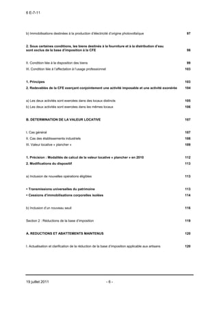 6 E-7-11




b) Immobilisations destinées à la production d’électricité d’origine photovoltaïque                  97


2. Sous certaines conditions, les biens destinés à la fourniture et à la distribution d’eau
sont exclus de la base d’imposition à la CFE                                                         98


II. Condition liée à la disposition des biens                                                        99
III. Condition liée à l’affectation à l’usage professionnel                                         103


1. Principes                                                                                        103
2. Redevables de la CFE exerçant conjointement une activité imposable et une activité exonérée      104


a) Les deux activités sont exercées dans des locaux distincts                                       105
b) Les deux activités sont exercées dans les mêmes locaux                                           106


B. DETERMINATION DE LA VALEUR LOCATIVE                                                              107


I. Cas général                                                                                      107
II. Cas des établissements industriels                                                              108
III. Valeur locative « plancher »                                                                   109


1. Précision : Modalités de calcul de la valeur locative « plancher » en 2010                       112
2. Modifications du dispositif                                                                      113


a) Inclusion de nouvelles opérations éligibles                                                      113


 Transmissions universelles du patrimoine                                                           113
 Cessions d’immobilisations corporelles isolées                                                     114


b) Inclusion d’un nouveau seuil                                                                     116


Section 2 : Réductions de la base d’imposition                                                      119


A. REDUCTIONS ET ABATTEMENTS MAINTENUS                                                              120


I. Actualisation et clarification de la réduction de la base d’imposition applicable aux artisans   120




19 juillet 2011                                               -6-
 