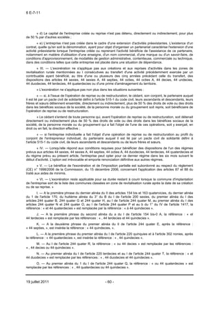 6 E-7-11




      « d) Le capital de l'entreprise créée ou reprise n'est pas détenu, directement ou indirectement, pour plus
de 50 % par d'autres sociétés ;
        « e) L'entreprise n'est pas créée dans le cadre d'une extension d'activités préexistantes. L'existence d'un
contrat, quelle qu'en soit la dénomination, ayant pour objet d'organiser un partenariat caractérise l'extension d'une
activité préexistante lorsque l'entreprise créée ou reprenant l'activité bénéficie de l'assistance de ce partenaire,
notamment en matière d'utilisation d'une enseigne, d'un nom commercial, d'une marque ou d'un savoir-faire, de
conditions d'approvisionnement, de modalités de gestion administrative, contentieuse, commerciale ou technique,
dans des conditions telles que cette entreprise est placée dans une situation de dépendance.
         « III. ― L'exonération ne s'applique pas aux créations et aux reprises d'activités dans les zones de
revitalisation rurale mentionnées au I consécutives au transfert d'une activité précédemment exercée par un
contribuable ayant bénéficié, au titre d'une ou plusieurs des cinq années précédant celle du transfert, des
dispositions des articles 44 sexies, 44 sexies A, 44 septies, 44 octies, 44 octies A, 44 decies, 44 undecies,
44 duodecies, 44 terdecies, 44 quaterdecies ou d'une prime d'aménagement du territoire.
       « L'exonération ne s'applique pas non plus dans les situations suivantes :
          « ― si, à l'issue de l'opération de reprise ou de restructuration, le cédant, son conjoint, le partenaire auquel
il est lié par un pacte civil de solidarité défini à l'article 515-1 du code civil, leurs ascendants et descendants, leurs
frères et sœurs détiennent ensemble, directement ou indirectement, plus de 50 % des droits de vote ou des droits
dans les bénéfices sociaux de la société, de la personne morale ou du groupement soit repris, soit bénéficiaire de
l'opération de reprise ou de restructuration.
        « Le cédant s'entend de toute personne qui, avant l'opération de reprise ou de restructuration, soit détenait
directement ou indirectement plus de 50 % des droits de vote ou des droits dans les bénéfices sociaux de la
société, de la personne morale ou du groupement qui a fait l'objet de l'une de ces opérations, soit y exerçait, en
droit ou en fait, la direction effective ;
         « ― si l'entreprise individuelle a fait l'objet d'une opération de reprise ou de restructuration au profit du
conjoint de l'entrepreneur individuel, du partenaire auquel il est lié par un pacte civil de solidarité défini à
l'article 515-1 du code civil, de leurs ascendants et descendants ou de leurs frères et sœurs.
       « IV. ― Lorsqu'elle répond aux conditions requises pour bénéficier des dispositions de l'un des régimes
prévus aux articles 44 sexies, 44 sexies A, 44 septies, 44 octies A, 44 duodecies, 44 terdecies, 44 quaterdecies et
du régime prévu au présent article, l'entreprise peut opter pour ce dernier régime dans les six mois suivant le
début d'activité. L'option est irrévocable et emporte renonciation définitive aux autres régimes.
        « V. ― Le bénéfice de l'exonération et de l'imposition partielle est subordonné au respect du règlement
(CE) n° 1998/2006 de la Commission, du 15 décembre 2006, concernant l'application des articles 87 et 88 du
traité aux aides de minimis.
        « VI. ― L'exonération reste applicable pour sa durée restant à courir lorsque la commune d'implantation
de l'entreprise sort de la liste des communes classées en zone de revitalisation rurale après la date de sa création
ou de sa reprise. »
        I. ― A la première phrase du dernier alinéa du II des articles 154 bis et 163 quatervicies, du dernier alinéa
du 1 de l'article 170, du huitième alinéa du 3° du B du I de l'article 200 sexies, du premier alinéa du I des
articles 244 quater B, 244 quater G et 244 quater H, au I de l'article 244 quater M, au premier alinéa du I des
articles 244 quater N et 244 quater O, au I de l'article 244 quater P et au b du 1° du IV de l'article 1417, la
référence : « et 44 quaterdecies » est remplacée par la référence : « à 44 quindecies ».
       J. ― A la première phrase du second alinéa du a du I de l'article 154 bis-0 A, la référence : « et
44 terdecies » est remplacée par les références : « , 44 terdecies et 44 quindecies ».
       K. ― A la deuxième phrase du premier alinéa du II de l'article 244 quater E, après la référence :
« 44 septies, », est insérée la référence : « 44 quindecies, ».
        L. ― A la première phrase du premier alinéa du I de l'article 220 quinquies et à l'article 302 nonies, après
la référence : « 44 quaterdecies », est insérée la référence : « , 44 quindecies ».
        M. ― Au I de l'article 244 quater R, la référence : « ou 44 decies » est remplacée par les références :
« , 44 decies ou 44 quindecies ».
      N. ― Au premier alinéa du I de l'article 220 terdecies et au I de l'article 244 quater T, la référence : « et
44 duodecies » est remplacée par les références : « , 44 duodecies et 44 quindecies ».
      O. ― Au premier alinéa du 1 du I de l'article 244 quater Q, la référence : « ou 44 quaterdecies » est
remplacée par les références : « , 44 quaterdecies ou 44 quindecies ».



19 juillet 2011                                          - 60 -
 