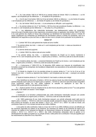 6 E-7-11




       P. ― Au I des articles 1383 A et 1464 B et au premier alinéa de l'article 1602 A, la référence : « et 44
septies » est remplacée par les références : « , 44 septies et 44 quindecies ».
        Q. ― A la fin des IV de l'article 1383 A et III bis de l'article 1464 B, la référence : « ou de l'article 44 septies
» est remplacée par les références : « , de l'article 44 septies ou de l'article 44 quindecies ».
       R. ― Au I de l'article 1464 B, les mots : « à une entreprise en difficulté » sont supprimés.
       II. ― Au premier alinéa du b du 2° de l'article L. 80 B du livre des procédures fiscales, la référence : « ou
44 octies A » est remplacée par les références : « , 44 octies A ou 44 quindecies ».
       III. ― Les délibérations des collectivités territoriales, des établissements publics de coopération
intercommunale à fiscalité propre et des organismes consulaires prises en application des articles 1464 C et 1602
A du code général des impôts en faveur des entreprises qui bénéficient de l'exonération prévue à l'article 44
sexies s'appliquent aux entreprises qui bénéficient de l'exonération prévue à l'article 44 quindecies, sauf si la
délibération est rapportée au plus tard dans un délai de deux mois à compter de la publication de la présente loi.
                                                       Article 137
       I. ― L'article 1601 B du code général des impôts est ainsi modifié :
        1° Au premier alinéa, les mots : « visée au II » sont remplacés par les mots : « visée aux deuxième et
troisième alinéas du II » ;
       2° Le dernier alinéa est supprimé.
       II. ― L'article 1464 K du même code est ainsi modifié :
         1° Au premier alinéa, les mots : « versement libératoire de l'impôt sur le revenu mentionné à
l'article 151-0 » sont remplacés par les mots : « régime prévu à l'article L. 133-6-8 du code de la sécurité sociale »
;
       2° Au troisième alinéa, les mots : « versement libératoire de l'impôt sur le revenu » sont remplacés par les
mots : « régime prévu à l'article L. 133-6-8 du code de la sécurité sociale ».
        III. ― L'ordonnance n° 2003-1213 du 18 décembre 2003 relative aux mesures de simplification des
formalités concernant les entreprises, les travailleurs indépendants, les associations et les particuliers employeurs
est ainsi modifiée :
         1° A l'intitulé du chapitre III et à la première phrase du premier alinéa du 1° du II et du III et au IV de
l'article 8, les mots : « inscrits au répertoire des métiers » sont remplacés par les mots : « exerçant une activité
artisanale » ;
       2° Après le troisième alinéa du 1° du II de l'article 8, il est inséré un alinéa ainsi rédigé :
         « Pour bénéficier du droit prévu à l'article L. 6312-2 du code du travail, les chefs d'entreprise exerçant une
activité artisanale ayant opté pour le régime prévu à l'article L. 133-6-8 du code de la sécurité sociale s'acquittent
d'une contribution assise sur leur chiffre d'affaires et calculée en appliquant le taux fixé à
l'article 1609 quatervicies B du code général des impôts. »
      IV. ― Après la section VI bis du chapitre Ier bis du titre III de la deuxième partie du livre Ier du code général
des impôts, il est rétabli une section 7 ainsi rédigée :
       « Section 7
       « Contribution à la formation professionnelle des chefs d'entreprise individuelle exerçant une activité
artisanale et bénéficiant du régime prévu à l'article L. 133-6-8 du code de la sécurité sociale
       « Art. 1609 quatervicies B.-Les chefs d'entreprise exerçant une activité artisanale ayant opté pour le
régime prévu à l'article L. 133-6-8 du code de la sécurité sociale consacrent chaque année au financement de
leurs actions de formation, au sens des articles L. 6313-1 à L. 6313-11 et L. 6353-1 du code du travail, une
contribution fixée à 0,3 % du montant annuel de leur chiffre d'affaires.
        « Une partie de cette contribution, fixée à un taux de 0,124 % du chiffre d'affaires annuel, est affectée par
les chambres régionales de métiers et de l'artisanat, les chambres de métiers et de l'artisanat de région et la
chambre de métiers et de l'artisanat de Mayotte, au financement d'actions de formation, au sens des mêmes
articles L. 6313-1 à L. 6313-11 et L. 6353-1, des chefs d'entreprises artisanales dans la gestion et le
développement de celles-ci et gérée sur un compte annexe. Cette partie de la contribution n'est pas appelée pour
les ressortissants du Bas-Rhin et du Haut-Rhin.




                                                          - 61 -                                           19 juillet 2011
 