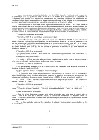 6 E-7-11




        « L'autre partie de cette contribution, fixée à un taux de 0,176 % du chiffre d'affaires annuel, correspond à
la contribution visée au quatrième alinéa du 1° du II de l'article 8 de l'ordonnance n° 2003-1213 du
18 décembre 2003 relative aux mesures de simplification des formalités concernant les entreprises, les
travailleurs indépendants, les associations et les particuliers employeurs qui est affectée au fonds d'assurance
formation des chefs d'entreprise exerçant une activité artisanale visé au III du même article.
        « Cette contribution est recouvrée par les organismes mentionnés aux articles L. 213-1 et L. 752-4 du
code de la sécurité sociale selon les règles et sous les garanties et sanctions applicables au recouvrement des
cotisations et contributions de sécurité sociale visées à l'article L. 133-6-8 du même code. Un arrêté conjoint du
ministre chargé de la sécurité sociale et du ministre chargé de la formation professionnelle prévoit les modalités
de la rémunération du service rendu par les organismes chargés du recouvrement de la contribution. »
       V. ― Le code du travail est ainsi modifié :
       1° L'article L. 6331-48 est complété par un alinéa ainsi rédigé :
       « Les travailleurs indépendants ayant opté pour le régime prévu à l'article L. 133-6-8 du code de la sécurité
sociale consacrent chaque année au financement des actions définies à l'article L. 6313-1 du présent code, en
sus des cotisations et contributions acquittées au titre de ce régime, une contribution égale à 0,1 % du montant
annuel de leur chiffre d'affaires pour ceux qui relèvent du secteur du commerce et 0,2 % du montant annuel de
leur chiffre d'affaires pour ceux qui ont une activité de prestation de services ou qui sont membres des
professions libérales. » ;
       2° L'article L. 6331-49 est ainsi modifié :
       a) Au premier alinéa, les mots : « de la contribution » sont remplacés par les mots : « des contributions » ;
       b) Le second alinéa est supprimé ;
        3° A l'article L. 6331-50, les mots : « La contribution » sont remplacés par les mots : « Les contributions »
et les mots : « est versée » sont remplacés par les mots : « sont versées » ;
       4° L'article L. 6331-51 est ainsi modifié :
      a) Au premier alinéa, après les mots : « La contribution », sont insérés les mots : « prévue aux premier et
deuxième alinéas de l'article L. 6331-48 » ;
       b) Après le premier alinéa, il est inséré un alinéa ainsi rédigé :
        « Les versements de la contribution mentionnée au troisième alinéa de l'article L. 6331-48 sont effectués
suivant la périodicité, selon les règles et sous les garanties et sanctions applicables au recouvrement des
cotisations et contributions de sécurité sociale visées à l'article L. 133-6-8 du code de la sécurité sociale. » ;
      5° A l'article L. 6331-52, les mots : « de la contribution » sont remplacés par les mots : « des contributions
prévues à l'article L. 6331-48 » ;
       6° L'article L. 6331-54 est ainsi modifié :
         a) Après les mots : « la contribution », sont insérés les mots : « prévue aux premier et deuxième alinéas de
l'article L. 6331-48 » et après la référence : « 1601 B », est insérée la référence : « et du c de l'article 1601 » ;
       b) Il est ajouté un alinéa ainsi rédigé :
         « Pour les chefs d'entreprise exerçant une activité artisanale ayant opté pour le régime prévu à
l'article L. 133-6-8 du code de la sécurité sociale, la contribution mentionnée au troisième alinéa de
l'article L. 6331-48 du présent code est versée dans les conditions prévues à l'article 1609 quatervicies B du code
général des impôts. »
       VI. ― Le II est applicable à compter des impositions de cotisation foncière des entreprises établies au titre
de l'année 2010.




19 juillet 2011                                          - 62 -
 