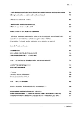 6 E-7-11




1. Chefs d’entreprises immatriculés ou dispensés d’immatriculation au répertoire des métiers               121
2. Entreprises inscrites au registre de la batellerie artisanale                                           123


II. Réduction et abattements maintenus                                                                     124


1. Réductions et abattements de plein droit                                                                124
2. Réductions et abattements facultatifs                                                                   126


B. REDUCTIONS ET ABATTEMENTS SUPPRIMES                                                                     127


I. Réductions, abattements et exonérations portant sur les équipements et biens mobiliers (EBM)            127
II. L’abattement général à la base de 16 % est supprimé (article 1472 A bis)                               128
III. La réduction d’un tiers de la valeur locative des usines nucléaires est supprimée                     129


Section 3 : Période de référence                                                                           130


A. CAS GENERAL                                                                                             131
B. EN CAS DE CREATION D’ETABLISSEMENT                                                                      132
C. EN CAS DE CHANGEMENT D’EXPLOITANT                                                                       135


TITRE 3 : COTISATION DE PEREQUATION ET COTISATION MINIMUM                                                  137


A. COTISATION DE PEREQUATION                                                                               137
B. COTISATION MINIMUM                                                                                      138


I. Principes                                                                                               138
II. Notion de principal établissement                                                                      140
III. Calcul de la cotisation minimum                                                                       142


TITRE 4 : REDUCTION DE CFE                                                                                 145


Section 1 : Ajustement, dégrèvements et crédit applicables en CFE                                          146


A. AJUSTEMENT EN CAS DE CESSATION D’ACTIVITE                                                               146
B. CREDIT DE CFE DANS LES ZONES DE RESTRUCTURATION DE LA DEFENSE (ZRD)                                     147
C. DEGREVEMENT EN CAS DE DIMINUTION DES BASES D’IMPOSITION (OU « DRA »)                                    148




                                                        -7-                                       19 juillet 2011
 
