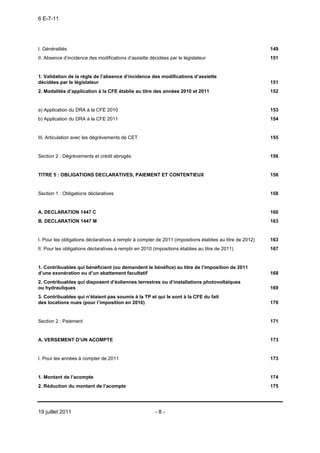 6 E-7-11




I. Généralités                                                                                             149
II. Absence d’incidence des modifications d’assiette décidées par le législateur                           151


1. Validation de la règle de l’absence d’incidence des modifications d’assiette
décidées par le législateur                                                                                151
2. Modalités d’application à la CFE établie au titre des années 2010 et 2011                               152


a) Application du DRA à la CFE 2010                                                                        153
b) Application du DRA à la CFE 2011                                                                        154


III. Articulation avec les dégrèvements de CET                                                             155


Section 2 : Dégrèvements et crédit abrogés                                                                 156


TITRE 5 : OBLIGATIONS DECLARATIVES, PAIEMENT ET CONTENTIEUX                                                158


Section 1 : Obligations déclaratives                                                                       158


A. DECLARATION 1447 C                                                                                      160
B. DECLARATION 1447 M                                                                                      163


I. Pour les obligations déclaratives à remplir à compter de 2011 (impositions établies au titre de 2012)   163
II. Pour les obligations déclaratives à remplir en 2010 (impositions établies au titre de 2011)            167


1. Contribuables qui bénéficient (ou demandent le bénéfice) au titre de l’imposition de 2011
d’une exonération ou d’un abattement facultatif                                                            168
2. Contribuables qui disposent d’éoliennes terrestres ou d’installations photovoltaïques
ou hydrauliques                                                                                            169
3. Contribuables qui n’étaient pas soumis à la TP et qui le sont à la CFE du fait
des locations nues (pour l’imposition en 2010)                                                             170


Section 2 : Paiement                                                                                       171


A. VERSEMENT D’UN ACOMPTE                                                                                  173


I. Pour les années à compter de 2011                                                                       173


1. Montant de l’acompte                                                                                    174
2. Réduction du montant de l’acompte                                                                       175




19 juillet 2011                                          -8-
 