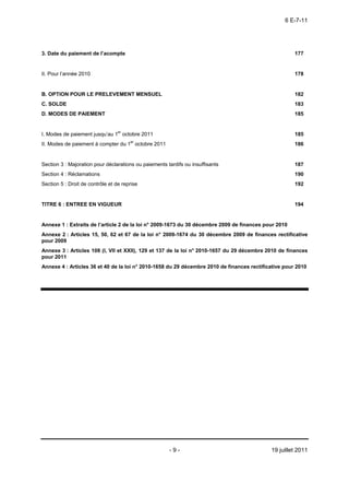 6 E-7-11




3. Date du paiement de l’acompte                                                                      177


II. Pour l’année 2010                                                                                 178


B. OPTION POUR LE PRELEVEMENT MENSUEL                                                                 182
C. SOLDE                                                                                              183
D. MODES DE PAIEMENT                                                                                  185


I. Modes de paiement jusqu’au 1er octobre 2011                                                        185
                                       er
II. Modes de paiement à compter du 1 octobre 2011                                                     186


Section 3 : Majoration pour déclarations ou paiements tardifs ou insuffisants                         187
Section 4 : Réclamations                                                                              190
Section 5 : Droit de contrôle et de reprise                                                           192


TITRE 6 : ENTREE EN VIGUEUR                                                                           194


Annexe 1 : Extraits de l’article 2 de la loi n° 2009-1673 du 30 décembre 2009 de finances pour 2010
Annexe 2 : Articles 15, 50, 62 et 67 de la loi n° 2009-1674 du 30 décembre 2009 de finances rectificative
pour 2009
Annexe 3 : Articles 108 (I, VII et XXII), 129 et 137 de la loi n° 2010-1657 du 29 décembre 2010 de finances
pour 2011
Annexe 4 : Articles 36 et 40 de la loi n° 2010-1658 du 29 décembre 2010 de finances rectificative pour 2010




                                                       -9-                                  19 juillet 2011
 