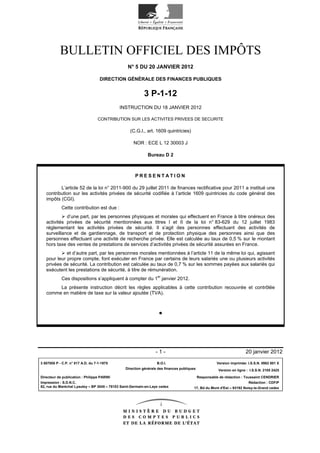 BULLETIN OFFICIEL DES IMPÔTS
                                                 N° 5 DU 20 JANVIER 2012

                                    DIRECTION GÉNÉRALE DES FINANCES PUBLIQUES


                                                           3 P-1-12
                                             INSTRUCTION DU 18 JANVIER 2012

                                  CONTRIBUTION SUR LES ACTIVITES PRIVEES DE SECURITE

                                                   (C.G.I., art. 1609 quintricies)

                                                     NOR : ECE L 12 30003 J

                                                             Bureau D 2



                                                     PRESENTATION

          L’article 52 de la loi n° 2011-900 du 29 juillet 2011 de finances rectificative pour 2011 a institué une
   contribution sur les activités privées de sécurité codifiée à l’article 1609 quintricies du code général des
   impôts (CGI).
            Cette contribution est due :
             d’une part, par les personnes physiques et morales qui effectuent en France à titre onéreux des
   activités privées de sécurité mentionnées aux titres I et II de la loi n° 83-629 du 12 juillet 1983
   réglementant les activités privées de sécurité. Il s’agit des personnes effectuant des activités de
   surveillance et de gardiennage, de transport et de protection physique des personnes ainsi que des
   personnes effectuant une activité de recherche privée. Elle est calculée au taux de 0,5 % sur le montant
   hors taxe des ventes de prestations de services d’activités privées de sécurité assurées en France.
             et d’autre part, par les personnes morales mentionnées à l’article 11 de la même loi qui, agissant
   pour leur propre compte, font exécuter en France par certains de leurs salariés une ou plusieurs activités
   privées de sécurité. La contribution est calculée au taux de 0,7 % sur les sommes payées aux salariés qui
   exécutent les prestations de sécurité, à titre de rémunération.
            Ces dispositions s’appliquent à compter du 1er janvier 2012.
        La présente instruction décrit les règles applicables à cette contribution recouvrée et contrôlée
   comme en matière de taxe sur la valeur ajoutée (TVA).




                                                                 -1-                                                   20 janvier 2012

3 507005 P - C.P. n° 817 A.D. du 7-1-1975                         B.O.I.                              Version imprimée: I.S.S.N. 0982 801 X
                                                Direction générale des finances publiques              Version en ligne : I.S.S.N. 2105 2425

Directeur de publication : Philippe PARINI                                                  Responsable de rédaction : Toussaint CENDRIER
Impression : S.D.N.C.                                                                                                    Rédaction : CDFiP
82, rue du Maréchal Lyautey – BP 3045 – 78103 Saint-Germain-en-Laye cedex               17, Bd du Mont d'Est – 93192 Noisy-le-Grand cedex
 