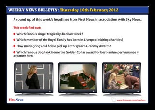 WEEKLY NEWS BULLETIN: Thursday 16th February 2012

  A round up of this week’s headlines from First News in association with Sky News.

  This week find out:
    Which famous singer tragically died last week?
    Which member of the Royal Family has been in Liverpool visiting charities?
     How many gongs did Adele pick up at this year’s Grammy Awards?
     Which famous dog took home the Golden Collar award for best canine performance in
  a feature film?




FirstNews                                                                www.firstnews.co.uk/teachers
 