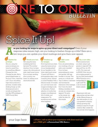 BULLETIN                                    ™




Spice It Up!
A
            re you looking for ways to spice up your direct mail campaigns? Even if your
            response rates remain high, are you looking to freshen things up a little? Here are a
            few ways you can update your direct mailings and give them new appeal.

   Update the                      Tweak your text.              Freshen up                 Add a new                    Try a new offer.
package.                       Still using the same         the images.                 variable.                    What incentive have
Are you using the              marketing text from          How long have you been      If you are personalizing     you been using to get
same envelopes you             last year? Try another       using that same picture     your mailings, why not       people to respond? 15%
have for years? If so,         direction. If you’ve been    of your headquarters?       add a new variable?          discount? If so, try 10%
try something different.       using a dry, informational   Is your headshot in the     If you’ve been               or 25%. Go crazy and
Change the color.              style, insert some humor.    lower right-hand corner     personalizing by name        try BOGO. How are you
Change the size. Add a         If you’ve been sending       10 years old? Have a        and gender, add age          encouraging people to
personalized teaser on         short, punchy one-           photographer take a new     bracket or income. This      log into their personalized
the front (“John, check this   liners, try adding more      company photo. Upload       gives you a whole new        URLs? Entrance into a
out!”). If you are selling     informational text.          a current headshot with a   way to relate to customers   sweepstakes for
high-value products or                                      fabulous smile. Or maybe    and increase the             a gift card? Try
services, consider really                                   you just want some new      relevance of the message.    a set of concert
shaking things up with                                      images as backgrounds       Don’t have the data?         tickets instead.
dimensional mail or                                         or illustration. Today’s    Adding variables can be
novelty envelopes that                                      selection of royalty-free   as easy as a simple data
look like UPS packages or                                   imagery is professional,    append. You give             Experiment with new
USPS Priority Mail.                                         full of variety, and        us the names, we             approaches and see what
                                                            inexpensive. Try            order the data. It’s         works. Mixing things up
                                                            something new and see       that simple.                 also tells people you are
                                                                                                                                                   photography and illustrations ©iStock 2012.




                                                            what happens!                                            a progressive company,
                                                                                                                     always growing and
                                                                                                                     looking to improve. So get
                                                                                                                     creative. Step outside the
                                                                                                                     box and see what happens.




     your logo here                           <<First>>, tell us about your experience with direct mail and
                                              get a FREE gift! <<Personalized URL Here>>
 