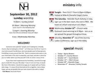 ministry info
                                                                                    Tonight – Teen F.A.C.T. from 6:30pm-8:00pm
                                                                                 Sept

              September 30, 2012                                                 30 hosted at Mike & Shenelle Cargo’s home.
                     sunday worship                                              Oct    This Saturday - Rekindle Youth Activity in Indy;
                    9:30am | Sunday School                                        6     sign–up in the teen room, the cost is FREE. We
                 10:30am | Morning Worship                                              leave at 5:45am and return at 6:30pm.
                   Junior church in the Fellowship Hall                          OctWednesday, October 10th – Church-wide
                   5:oopm | Evening Worship                                      10 Outreach (soul-winning) at 4:30pm. Join us as
             Oasis Teen Ministry & Master Clubs @ 4:30pm
                                                                                    we spread the gospel throughout Knox.
                  6:oo | Wednesday Worship                                       Nov    Saturday, November 3rd- Joy of the Journey
                                                                                  3     Ladies Conference, sign-up in the lobby.
                            WELCOME!
        Someone once said that “people aren’t looking for a friendly
church, they’re looking for a friend.” Isn’t that true of all of us? Sure it’s                      special music
nice to be around friendly faces, but most people want to have genuine
friendships in every area of their life. There is someone who wants to be                   Today— Nancy Bowers
your friend who is the most trustworthy, ever loyal, and who is there for                   October 7th– Cecelia Moroni
you no matter where you find yourself in life; his name is Jesus Christ.                    October 14th — Sarah Moore
        If you have never experienced His friendship, I would encourage                     October 21st — Men’s Group
you to invite Him into your life today! If you’re not sure how, or would                    October 28th—Shenelle Cargo
like more information, I would encourage you to speak with our Pastor,                      November 4th - Amanda / Ashley Paradis
John Cargo. It is Jesus Christ that binds all of us together, here at New
Hope, and we are grateful that you have chosen to be with us today!
- Tom Moore, Associate Pastor
 