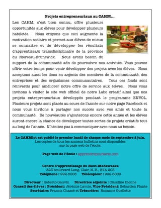 Le CAHMlot est publié le premier lundi de chaque mois de septembre à juin.
Les copies de tous les anciens bulletins sont disponibles
sur la page web de l’école.
Page web de l’école : apprendrepourlavie.com
Centre d’apprentissage du Haut-Madawaska
323 boulevard Long, Clair, N.-B., E7A 2C5
Téléphone : 992-6006 Télécopieur : 992-6003
Directeur : Roberto Gauvin Directrice adjointe : Claudine Dionne
Conseil des élèves : Président: Jérémie Lavoie, Vice-Président: Sébastien Plante
Secrétaire: Francis Chassé et Trésorière: Roxanne Ouellette
Projets entrepreneuriaux au CAHM…
Les CAHM, c’est bien connu, offre plusieurs
opportunités aux élèves pour développer plusieurs
habiletés. Nous croyons que ceci augmente la
motivation scolaire et permet aux élèves de mieux
se connaitre et de développer les résultats
d’apprentissage transdisciplinaire de la province
du Nouveau-Brunswick. Nous avons besoin du
support de la communauté aﬁn de poursuivre nos activités. Vous pouvez
offrir votre temps pour venir développer des projets avec les élèves. Nous
acceptons aussi les dons en argents des membres de la communauté, des
entreprises et des organismes communautaires. Tous ces fonds sont
réinvestis pour améliorer notre offre de service aux élèves. Nous vous
invitons à visiter le site web ofﬁciel de notre Labo créatif ainsi que nos
projets entrepreneuriaux développés pendant le programme ENVOL.
Plusieurs projets sont placés au cours de l’année sur notre page Facebook et
nous vous invitons à partager nos succès avec vos amis et toute la
communauté. De nouveautés s’ajouterons encore cette année et les élèves
auront encore la chance de développer toutes sortes de projets créatifs tout
au long de l’année. N’hésitez pas à communiquer avec nous au besoin.
 