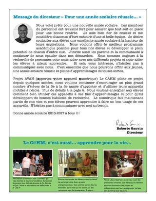 Message du directeur « Pour une année scolaire réussie… »
Nous voici prêts pour une nouvelle année scolaire. Les membres
du personnel ont travaillé fort pour assurer que tout soit en place
pour une bonne rentrée. Je suis bien ﬁer de ceux-ci et me
considère chanceux d’être entouré d’une si belle équipe. Je désire
souhaiter aux élèves une excellente année scolaire à la hauteur de
leurs aspirations. Nous voulons offrir le meilleur programme
académique possible pour tous nos élèves et développer le plein
potentiel de chacun d’entre eux. J’invite aussi les parents et la communauté à
continuer de nous épauler dans nos démarches. Nous sommes toujours à la
recherche de personnes pour nous aider avec nos différents projets et pour aider
les élèves à mieux apprendre. Si cela vous intéresse, n’hésitez pas à
communiquer avec nous. C’est ensemble que nous pourrons offrir aux jeunes,
une année scolaire réussie et pleine d’apprentissages de toutes sortes.
Projet AVAN (apportez votre appareil numérique) Le CAHM pilote ce projet
depuis quelques années, nous voulons continuer d’encourager un plus grand
nombre d’élèves de la 5e à la 8e année d’apporter et d’utiliser leurs appareils
mobiles à l’école. Plus de détails à la page 4. Nous voulons enseigner aux élèves
comment bien utiliser ces appareils à des ﬁns d’apprentissages et pour qu’ils
développent de bonnes habiletés de recherche. Le numérique fait maintenant
partie de nos vies et nos élèves peuvent apprendre à faire un bon usage de ces
appareils. N’hésitez pas à communiquer avec moi au besoin.
Bonne année scolaire 2016-2017 à tous !!! 	 	 	 	 	 	 	
Roberto Gauvin
Directeur
Félicitations à Hannah Claire Corriveau qui
s’est méritée la bourse d’excellence du Comité
de parents lors de la cérémonie de ﬁn d’année
en juin. Nous te souhaitons une belle année à
la CDJ !!!
Encore cette année, les élèves auront la chance
de participer dans divers projets
entrepreneuriaux. Ces activités aurons lieu les
mercredis après-midi qui ne seront pas des
rencontres pour les enseignants. À suivre…
Notre Labo créatif sera ouvert au cours des
prochaines semaines. Les élèves qui le désirent
pourront soumettre des projets en
collaboration avec leurs enseignants. Le labo
sera ouvert à tous les jours.
Le C@HM, c’est aussi... apprendre pour la vie...
 