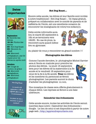 Dates
importantes
Septembre
6- Rentrée des
élèves
15-16- Photos des
élèves
20- Hot Dog Roast
26- Réunion du
CPAÉ
28- Mercredi
pédagogique, pas de
classe pour les
élèves en après midi
Octobre
10- Congé de
l’action de grâce
12- Mercredi
pédagogique
26- Mercredi
pédagogique
Hot Dog Roast
Le mardi le 20
septembre à 18h au
C@HM offert à toute
la communauté.
Au plaisir de vous y
rencontrer en grand
nombre!!!
3
Hot Dog Roast...
Encore cette année, les élèves et leur famille sont invités
à notre traditionnel « Hot-Dog Roast ». Ce repas gratuit,
préparé en collaboration avec le comité de parents et de
cafétéria de l’école, est une excellente occasion de
rencontrer les enseignants de votre/vos enfant(s).
Cette soirée informelle aura
lieu le mardi 20 septembre à
18h et se terminera vers
19h30. En cas de pluie, la
rencontre aura quand même
lieu au gymnase.
Au plaisir de vous y rencontrer en grand nombre !!!
Photographie des élèves
Comme l’année dernière, le photographe Michel Carrier
sera à l'école en matinée pour prendre les
photos des élèves. Le jeudi 15 septembre
sera pour les élèves de la maternelle à la 3e
année et le vendredi 16 septembre pour
ceux de la 4e à la 8e année. Tous les élèves
et les membres du personnel se feront
photographier. Les parents auront le choix
d’acheter les photographies ou non.
Une mosaïque de classe sera offerte gratuitement à
chaque élève. Les reprises se feront à une date
ultérieure.
Calendrier des évènements
Cette année encore, toutes les activités de l’école seront
inscrites dans notre « Calendrier des évènements »
Google. Le lien de celui-ci est disponible à partir de notre
page web ; http://apprendrepourlavie.com
 