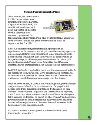 Comité d’appui parental à l’école
Tous les ans, les parents sont
invités de participer aux
réunions du comité parental
d’appui à l’école (CPAE). Ce
comité est très important
pour supporter et discuter
avec la direction des
nouveaux projets et du
fonctionnement de l’école. Pour plus d’informations, vous êtes
cordialement invités à la première réunion le lundi 26
septembre 2016 à 19h.
Le CPAE est formé majoritairement de parents et de
représentants de la communauté qui travaillent en équipe dans
un rôle consultatif avec la direction et le personnel de l’école. 
Les membres travaillent avec la direction à l’amélioration de
l’apprentissage, au développement des élèves de même qu’à
l’enrichissement de l’expérience éducative des élèves en
insistant sur la participation de la famille et de la communauté.
Le CPAE facilite la coopération dans le milieu scolaire et articule
les besoins et les aspirations.  Cette collaboration contribue à
l’atteinte du but premier de l’école, c’est-à-dire d’assurer les
meilleures possibilités d’apprentissage pour les élèves.
De plus, cette année, le CPAE a initié un projet d’agrandissement
du gymnase au bénéﬁce de tous les élèves. Ce projet a été
déposé lors d’une rencontre du Conseil d’éducation en juin
dernier. Nous sommes toujours dans l’attente d’une réponse,
mais il sera important de continuer à travailler ensemble pour
faire avancer ce dossier. Le projet en plus d’un agrandissement,
prévoit donner un vent de fraicheur aux vestiaires, salles de
bain et salle d’équipements. Nous espérons donc recevoir de
bonnes nouvelles prochainement.
Au plaisir de vous voir en grand nombre assister à cette
importante rencontre !
5
 