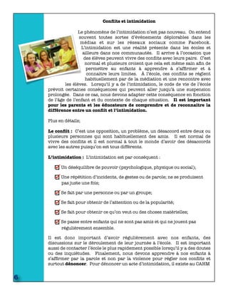 Conﬂits et intimidation
Le phénomène de l’intimidation n’est pas nouveau. On entend
souvent toutes sortes d’évènements déplorables dans les
médias et sur les réseaux sociaux comme Facebook.
L’intimidation est une réalité présente dans les écoles et
ailleurs dans nos communautés. Il arrive à l’occasion que
des élèves peuvent vivre des conﬂits avec leurs pairs. C’est
normal et plusieurs croient que cela est même sain aﬁn de
permettre au enfants à apprendre à s’afﬁrmer et à
connaitre leurs limites. À l’école, ces conﬂits se règlent
habituellement par de la médiation et une rencontre avec
les élèves. Lorsqu’il y a de l’intimidation, le code de vie de l’école
prévoit certaines conséquences qui peuvent aller jusqu’à une suspension
prolongée. Dans ce cas, nous devons adapter cette conséquence en fonction
de l’âge de l’enfant et du contexte de chaque situation. Il est important
pour les parents et les éducateurs de comprendre et de reconnaitre la
différence entre un conﬂit et l’intimidation.
Plus en détails;
Le conﬂit : C’est une opposition, un problème, un désaccord entre deux ou
plusieurs personnes qui sont habituellement des amis. Il est normal de
vivre des conﬂits et il est normal à tout le monde d’avoir des désaccords
avec les autres puisqu’on est tous différents.
L’intimidation : L’intimidation est par conséquent :
Un déséquilibre de pouvoir (psychologique, physique ou social);
Une répétition d’incidents, de gestes ou de parole; ne se produisent
pas juste une fois;
Se fait par une personne ou par un groupe;
Se fait pour obtenir de l’attention ou de la popularité;
Se fait pour obtenir ce qu’on veut ou des choses matérielles;
Se passe entre enfants qui ne sont pas amis et qui ne jouent pas
régulièrement ensemble.
Il est donc important d’avoir régulièrement avec nos enfants, des
discussions sur le déroulement de leur journée à l’école. Il est important
aussi de contacter l’école le plus rapidement possible lorsqu’il y a des doutes
ou des inquiétudes. Finalement, nous devons apprendre à nos enfants à
s’afﬁrmer par la parole et non par la violence pour régler nos conﬂits et
surtout dénoncer. Pour dénoncer un acte d’intimidation, il existe au CAHM
6
 